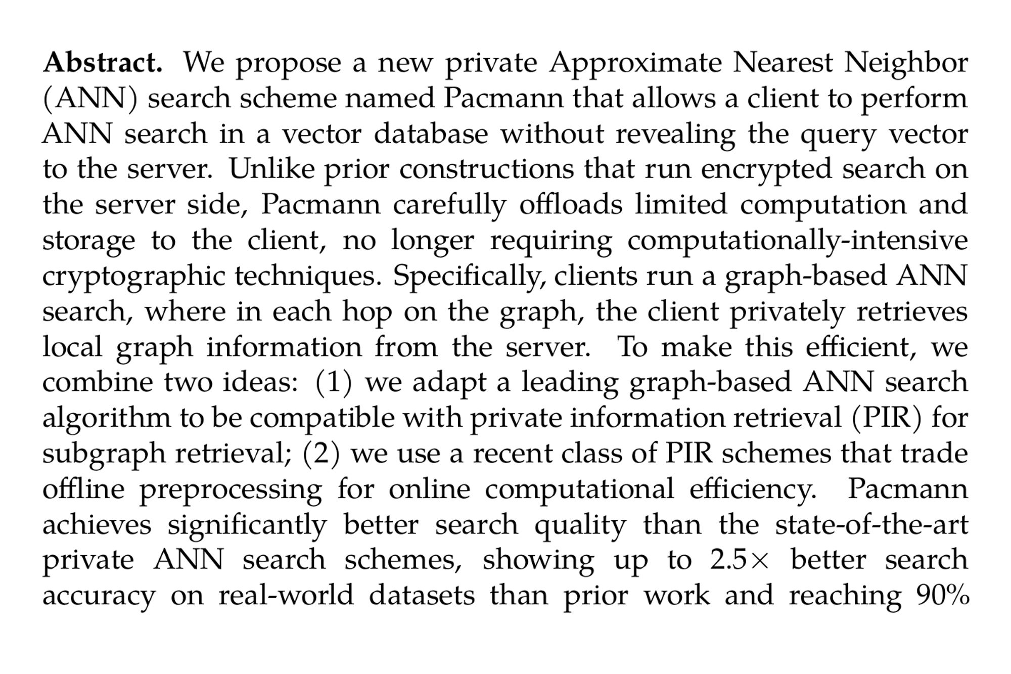 Abstract. We propose a new private Approximate Nearest Neighbor (ANN) search scheme named Pacmann that allows a client to perform ANN search in a vector database without revealing the query vector to the server. Unlike prior constructions that run encrypted search on the server side, Pacmann carefully offloads limited computation and storage to the client, no longer requiring computationally-intensive cryptographic techniques. Specifically, clients run a graph-based ANN search, where in each hop on the graph, the client privately retrieves local graph information from the server. To make this efficient, we combine two ideas: (1) we adapt a leading graph-based ANN search algorithm to be compatible with private information retrieval (PIR) for subgraph retrieval; (2) we use a recent class of PIR schemes that trade offline preprocessing for online computational efficiency. Pacmann achieves significantly better search quality than the state-of-the-art private ANN search schemes, showing up to 2.5× better search accuracy on real-world datasets than prior work and reaching 90% quality of a state-of-the-art non-private ANN algorithm. Moreover on large datasets with up to 100 million vectors, Pacmann shows better scalability than prior private ANN schemes with up to 2.6× reduction in computation time and 1.3× reduction in overall latency.
