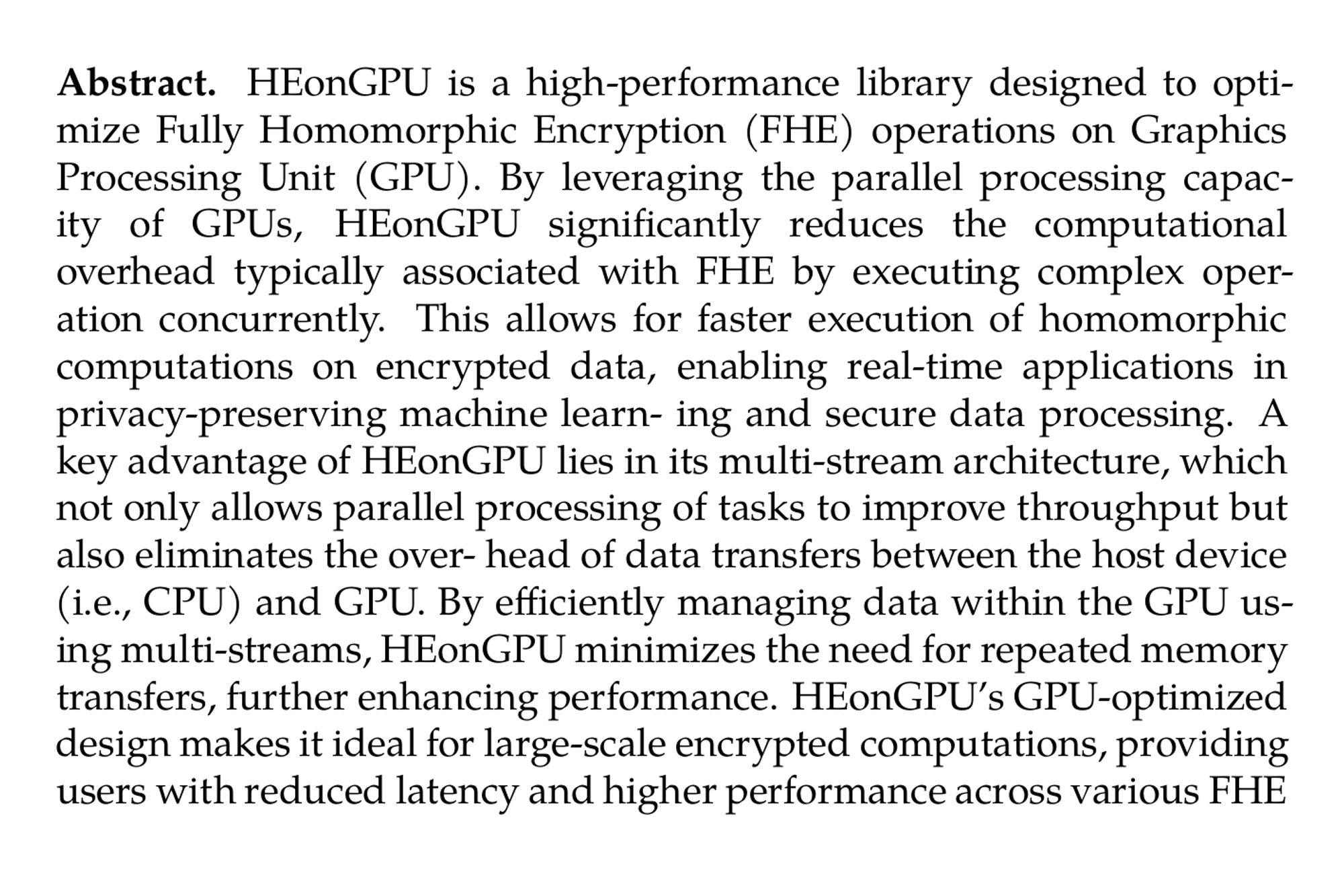 Abstract. HEonGPU is a high-performance library designed to optimize Fully Homomorphic Encryption (FHE) operations on Graphics Processing Unit (GPU). By leveraging the parallel processing capac- ity of GPUs, HEonGPU significantly reduces the computational overhead typically associated with FHE by executing complex operation concurrently. This allows for faster execution of homomorphic computations on encrypted data, enabling real-time applications in privacy-preserving machine learn- ing and secure data processing. A key advantage of HEonGPU lies in its multi-stream architecture, which not only allows parallel processing of tasks to improve throughput but also eliminates the over- head of data transfers between the host device (i.e., CPU) and GPU. By efficiently managing data within the GPU using multi-streams, HEonGPU minimizes the need for repeated memory transfers, further enhancing performance. HEonGPU’s GPU-optimized design makes it ideal for large-scale encrypted computations, providing users with reduced latency and higher performance across various FHE schemes.
