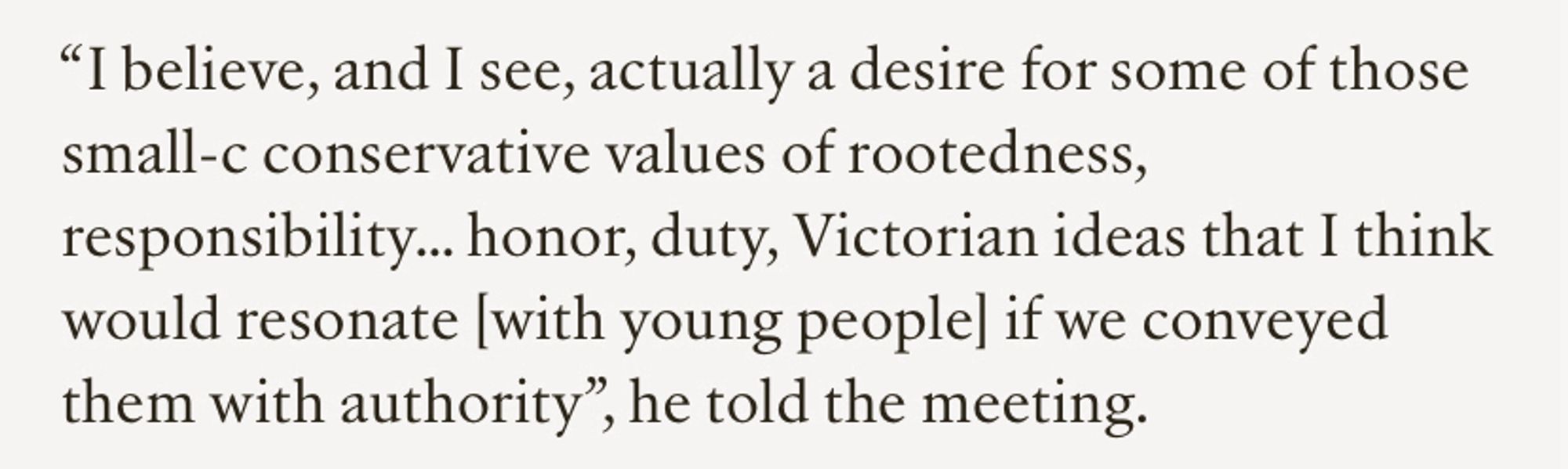 “I believe, and I see, actually a desire for some of those small-c conservative values of rootedness, responsibility… honor, duty, Victorian ideas that I think would resonate [with young people] if we conveyed them with authority”, he told the meeting.