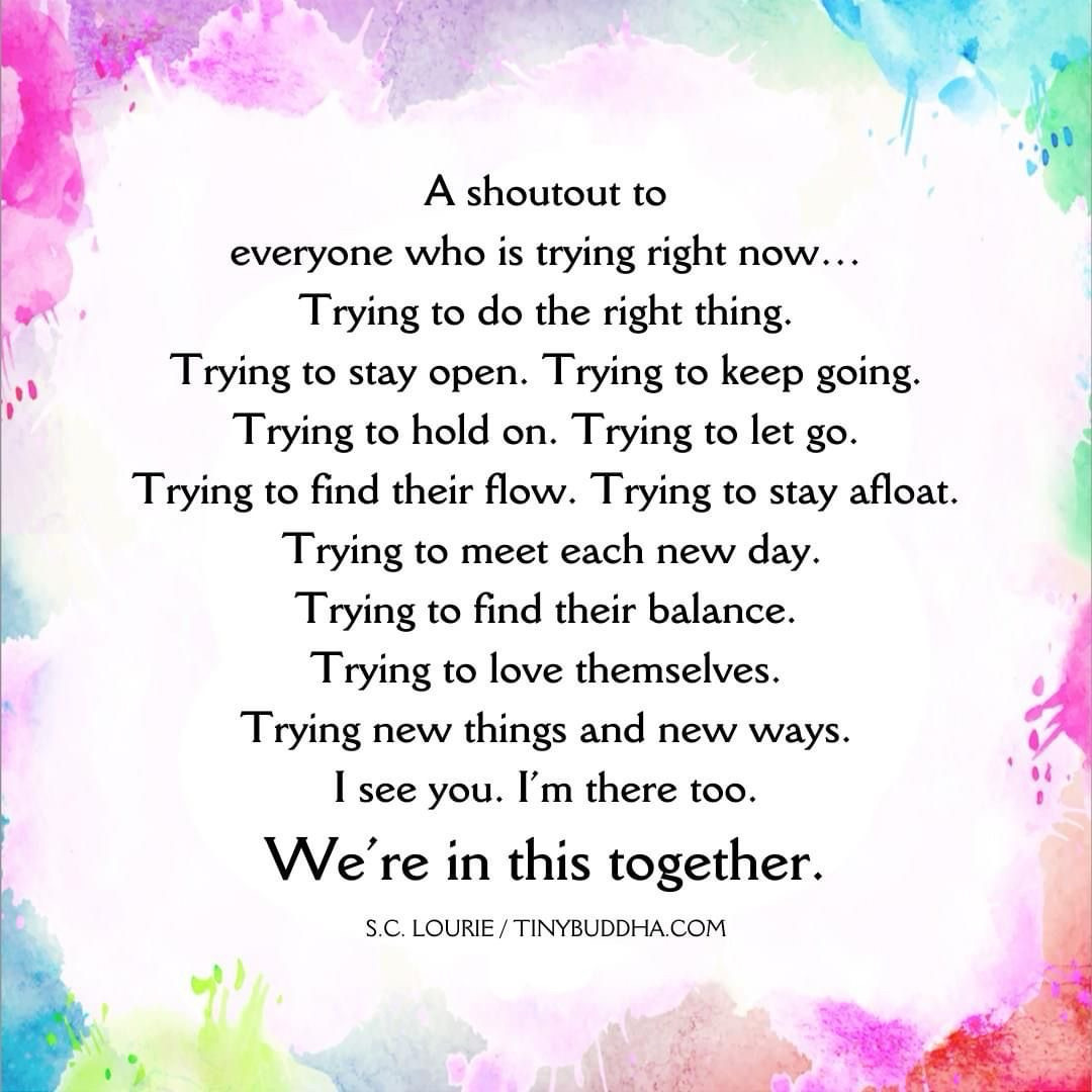 A shoutout to
everyone who is trying right now...
Trying to do the right thing.
Trying to stay open. Trying to keep going.
Trying to hold on. Trying to let go.
Trying to find their flow. Trying to stay afloat.
Trying to meet each new day.
Trying to find their balance.
Trying to love themselves.
Trying new things and new ways.
I see you. I'm there too.
We're in this together.
S.C. LOURIE/TINYBUDDHA.COM