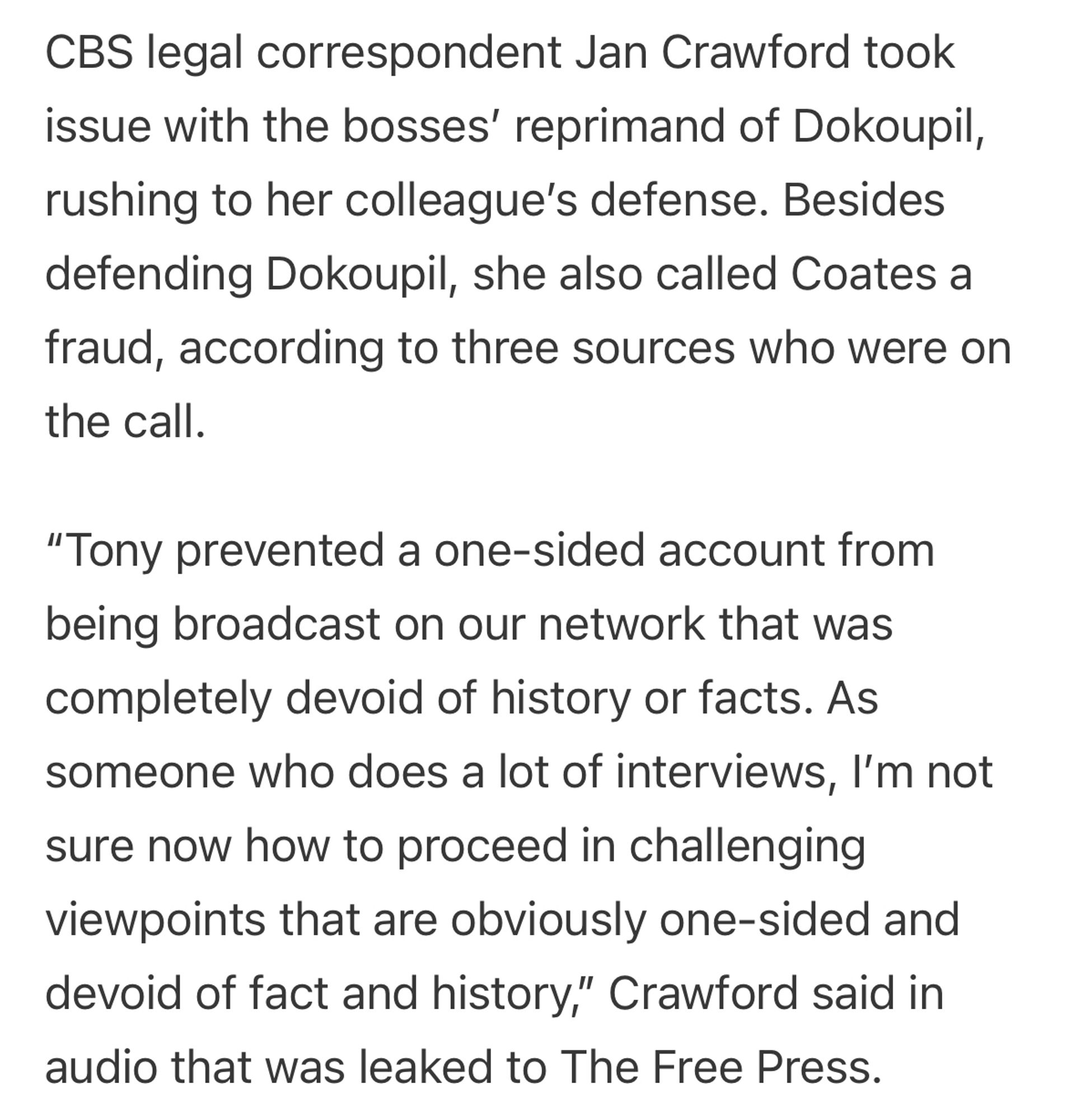 From the article: “CBS legal correspondent Jan Crawford took issue with the bosses’ reprimand of Dokoupil, rushing to her colleague’s defense. Besides defending Dokoupil, she also called Coates a fraud, according to three sources who were on the call.

“Tony prevented a one-sided account from being broadcast on our network that was completely devoid of history or facts. As someone who does a lot of interviews, I’m not sure now how to proceed in challenging viewpoints that are obviously one-sided and devoid of fact and history,” Crawford said in audio that was leaked to The Free Press.”