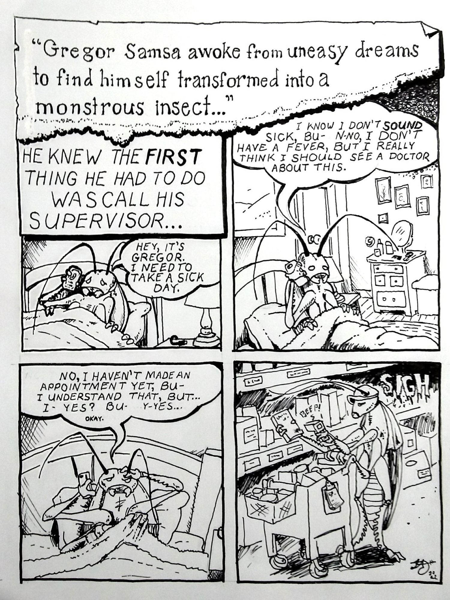 A comic about an updated take on Franz Kafka's "The Metamorphosis." Gregor Samsa awakes from uneasy dreams to find himself transformed into a giant insect. He tries to call his supervisor to let him know he will be out sick, but gets intimidated into going into work, anyway. The comic ends with giant insect Gregor doing his job as an order picker at a fulfillment center.