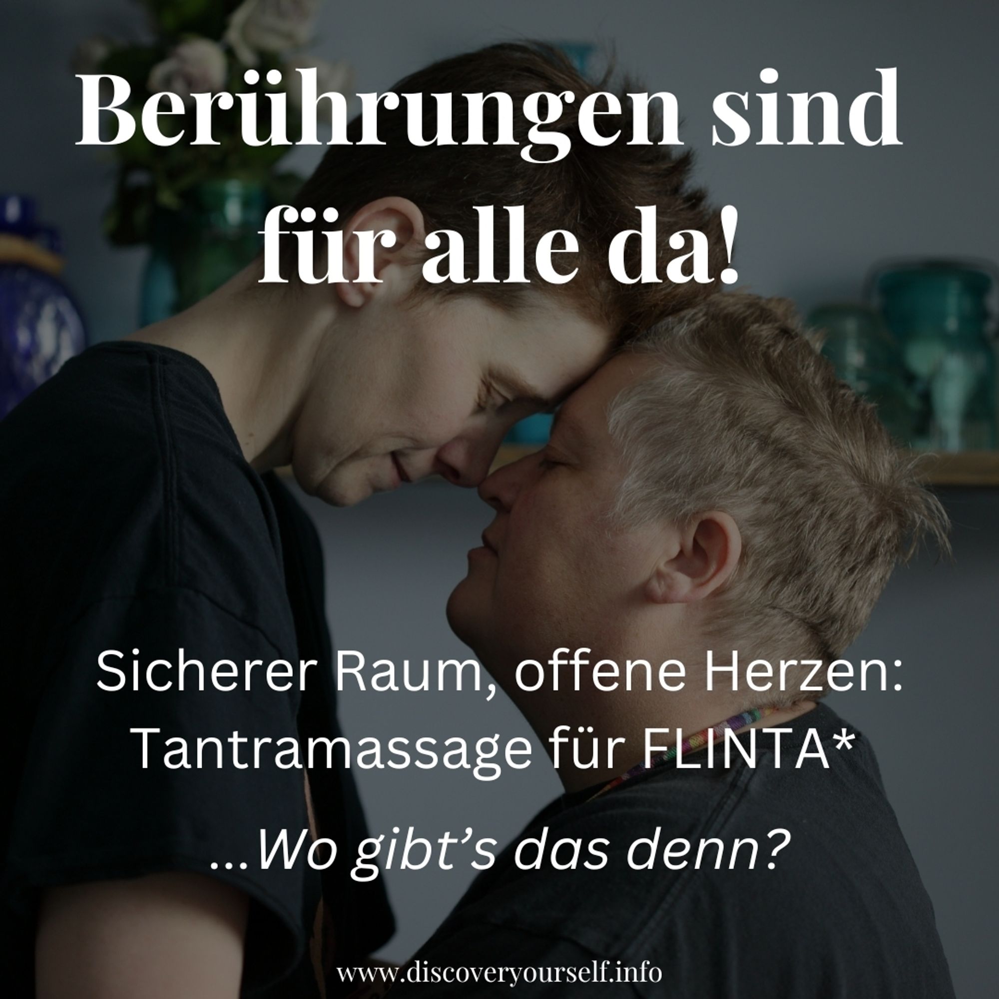 Bild zweier Personen, die sich mit geschlossenen Augen mit ihrer Stirn berühren.
Text auf dem Bild:
Berührungen sind für alle da!
Sicherer Raum, offene Herzen: Tantramassage für Flinta*
Wo gibt's das denn?
Www.discoveryourself.info