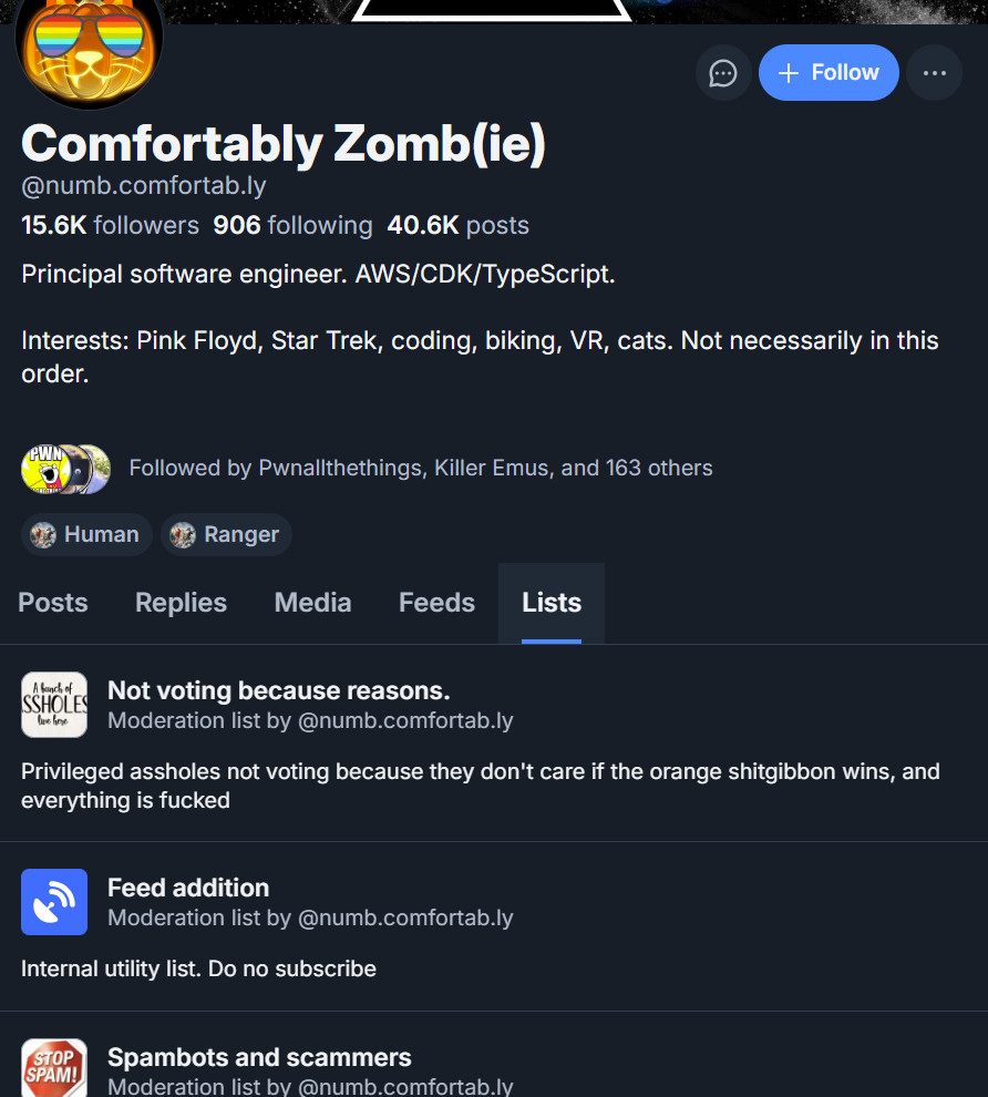 Comfortably Zomb(ie) (@numb.comfortab.ly)'s profile has a psychedelic orange cat as their icon wearing glasses w/rainbows reflected on the lenses. They say Principal Software Engineer. AWS/CDK/TypeScript. Interests: Pink Floyd, Star Trek, coding, biking, VR, cats. Not necessarily in this order."

Below their profile, I have clicked on the horizontal menu where it says Lists.

You can now see all the lists they have made, or at least the first few:

Not voting because reasons.
Privileged assholes not voting because they don't care if the orange shitgibbon wins, and everything is fucked

Feed addition
Internal utility list. Do not subscribe

Spambots and scammers...