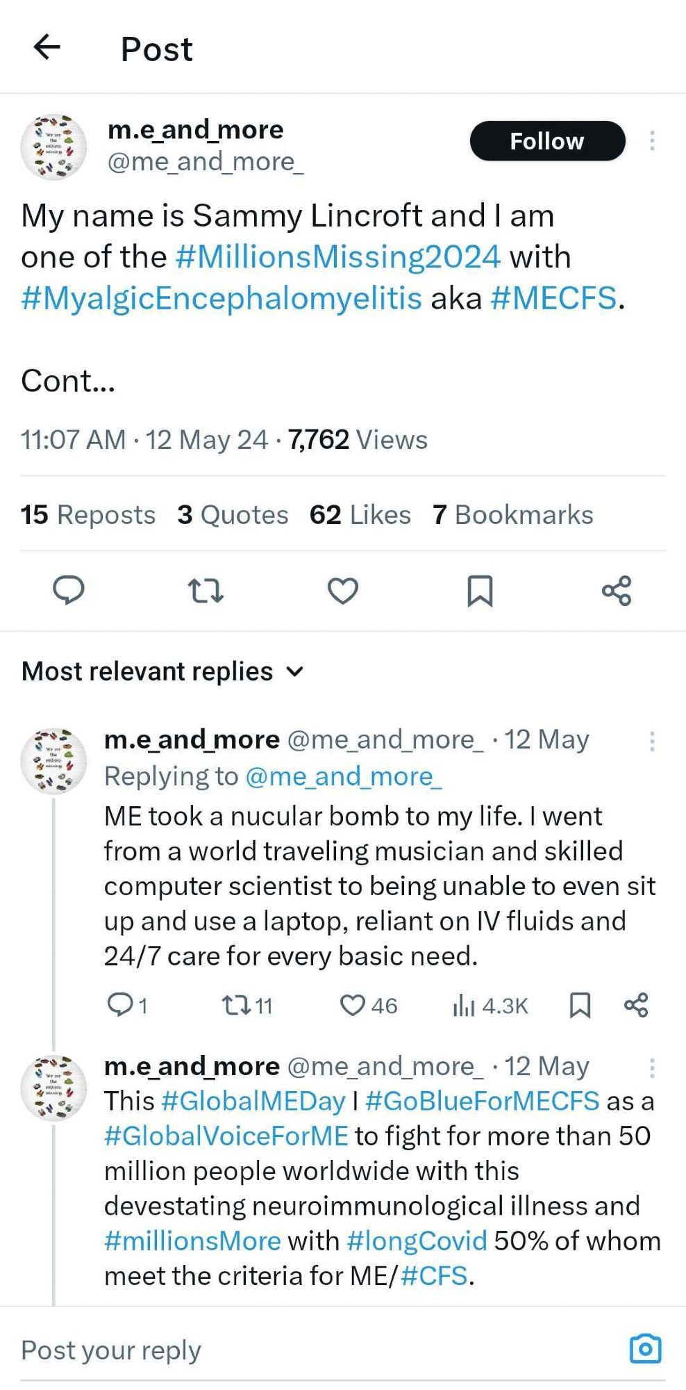 Posts from Twitter.  Sammy, @m.e_and_more, says: my name is Sammy Lincroft and I am one of the #MillionsMissing2024 with #MyalgicEncephalomyelitis aka #MECFS.

ME took a nuclear bomb to my life. I went from a world traveling musician and skilled computer scientist to being unable to even sit up and use a laptop, reliant on IV fluids and 24/7 care for every basic need.

This #GlobalMEDay I #GoBlueForMECFS as a #GlobalVoiceForME to fight for more than 50 million people worldwide with this devastating neuroimmunological illness and #MillionsMore with #LongCOVID, 50% of whom meet the criteria for ME/#CFS.