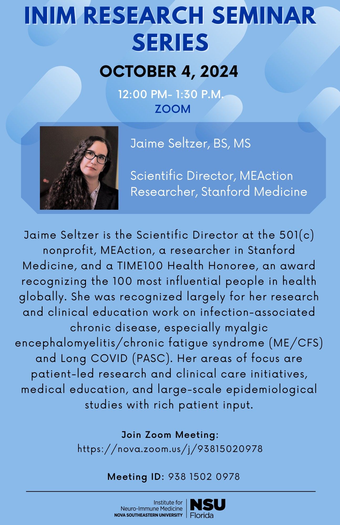 INIM Research Seminar Series: October 4, 2024, 12:30pm-1:30pm ET, Zoom.

Jaime Seltzer, BS, MS
Scientific Director, MEAction
Researcher, Stanford Medicine

Jaime Seltzer is the Scientific Director at the 501(c) nonprofit, MEAction, a researcher in Stanford Medicine, and a TIME100 Health Honoree, an award recognizing the 100 most influential people in healthglobally. She was recognized largely for her work on infection-associated chronic disease, especially myalgic encephalomyelitis/chronic fatigue syndrome (ME/CFS) and Long COVID (PASC). Her areas of focus are patient-led research and clinical care initiatives, medical education, and large-sale epidemiological studies with rich patient input.

Join Zoom meeting:
https://nova.zoom.us/j/93815020978
Meeting ID: 938 1502 0978

Institute for Neuro-immune Medicine NSU Florida