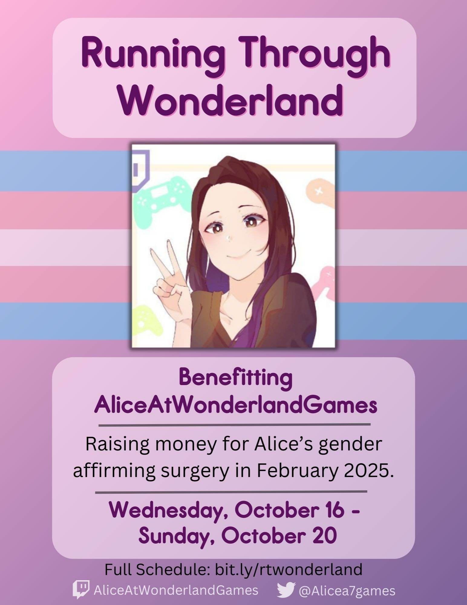 Light purple flier with a trans flag banner. Heading reads: Running Through Wonderland. Beneath is a drawing of AliceAtWonderlandGames. Beneath the drawing reads: Benefiting AliceAtWonderlandGames - Raising money for Alice's gender affirming surgery in February 2025. - Wednesday, October 16 - Sunday October 20 - Full schedule: bit ly/rtwonderland Twitch: AliceAtWonderlandGames Twitter: @Alicea7games