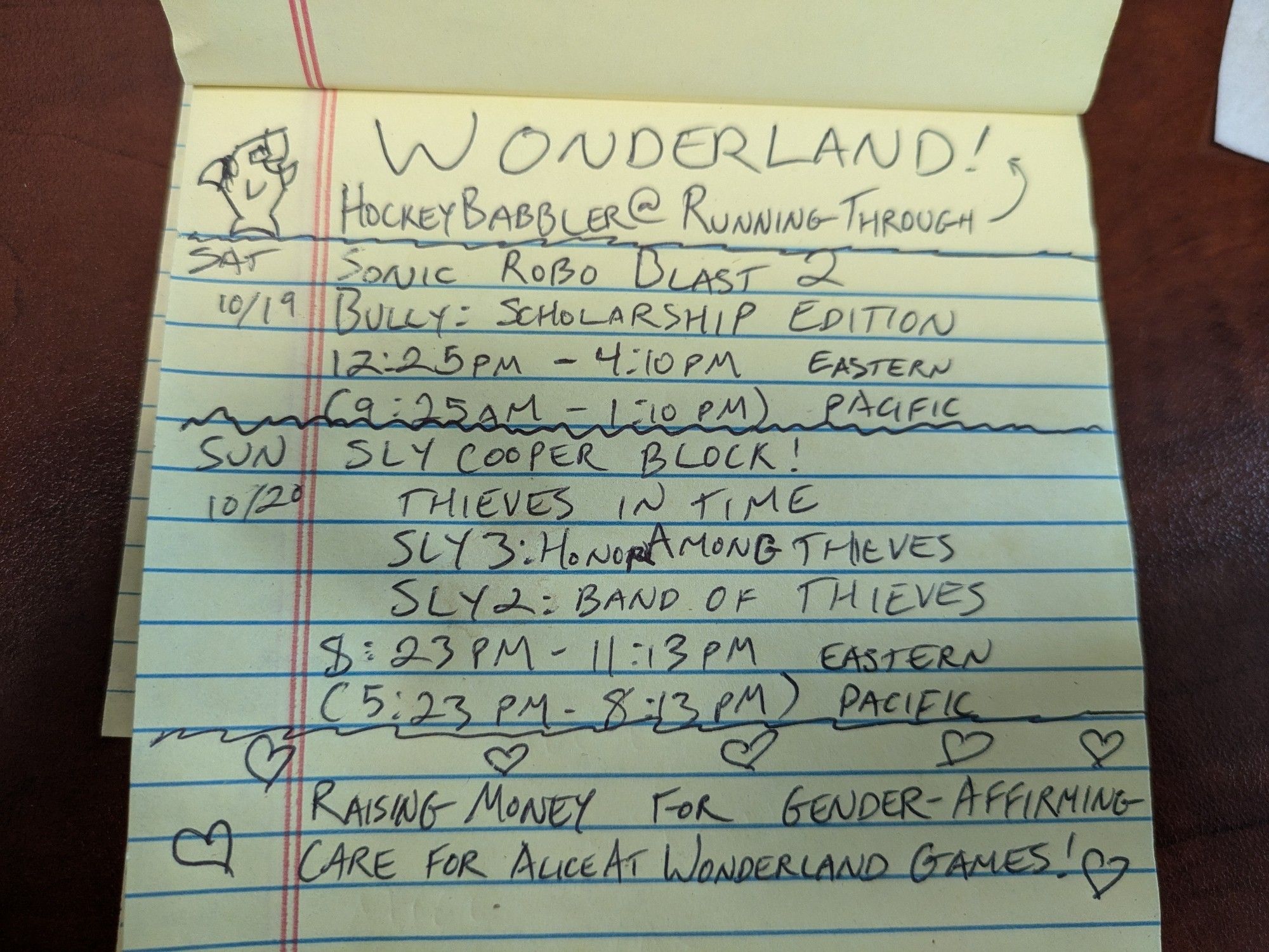 A yellow legal pad written on in black ink. At the top, a doodle of happy shark in glasses and a bow waving hello. Page titled: WONDERLAND! HockeyBabbler @ Running Through (an arrow points up at the word wonderland)

Sat. 10/19: Sonic Robo Blast 2, Bully: Scholarship Edition 12:25pm-4:10pm Eastern, 9:25am-1:10pm Pacific

Sun. 10/20: Sly Cooper Block! Thieves in Time, Sly 3: Honor Among Thieves, Sly 2: Band of Thieves. 8:23pm-11:13pm Eastern, 5:23pm-8:13pm Pacific.

Surrounded by hearts, the bottom reads: raising money for gender-affirming care for AliceAtWonderlandGames!