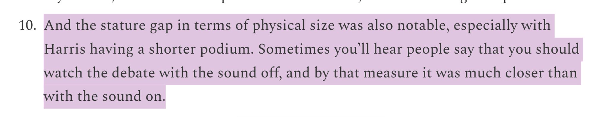 "And the stature gap in terms of physical size was also notable, especially with Harris having a shorter podium. Sometimes you'll hear people say that you should watch the debate with the sound off, and by that measure it was much closer than with the sound on"