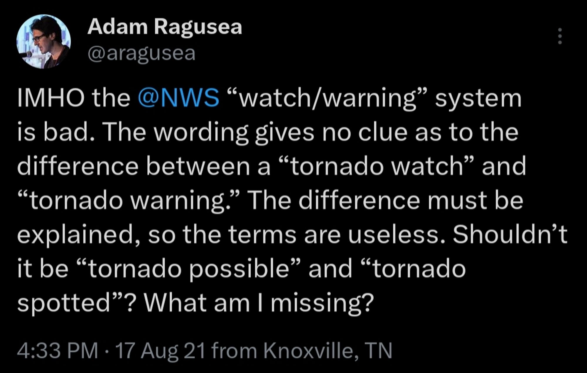 Adam Ragusea on Xitter:
IMHO the @NWS “watch/warning” system is bad. The wording gives no clue as to the difference between a “tornado watch” and “tornado warning.” The difference must be explained, so the terms are useless. Shouldn’t it be “tornado possible” and “tornado spotted”? What am I missing?