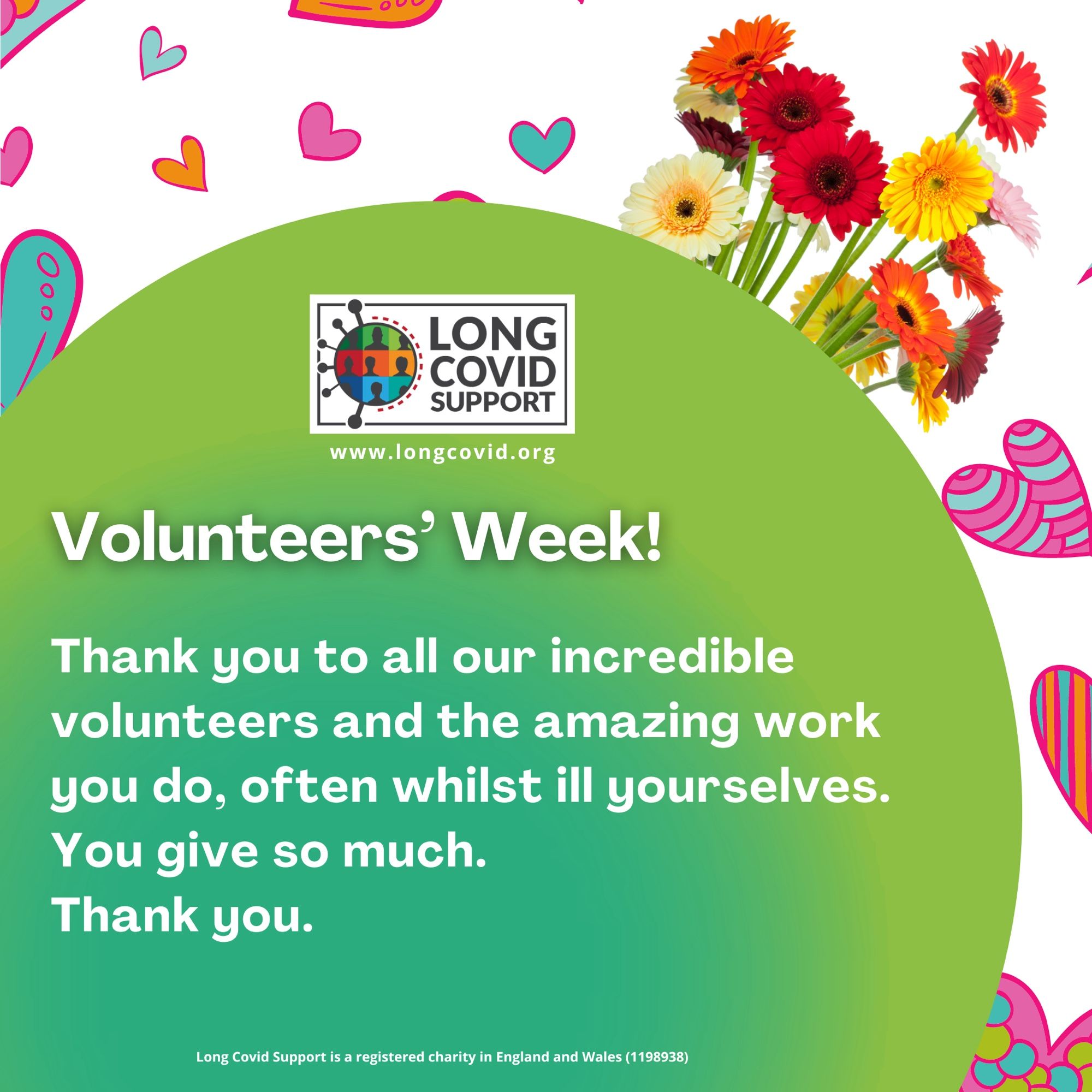 Background of hearts and flowers. There is our Long Covid Support logo and website address www.longcovid.org. Text in a green circle reads: Volunteers' Week!
Thank you to all our incredible volunteers and the amazing work you do, often whilst ill yourselves.
You give so much.
Thank you.
Long Covid Support is a registered charity in England and Wales 1198938)