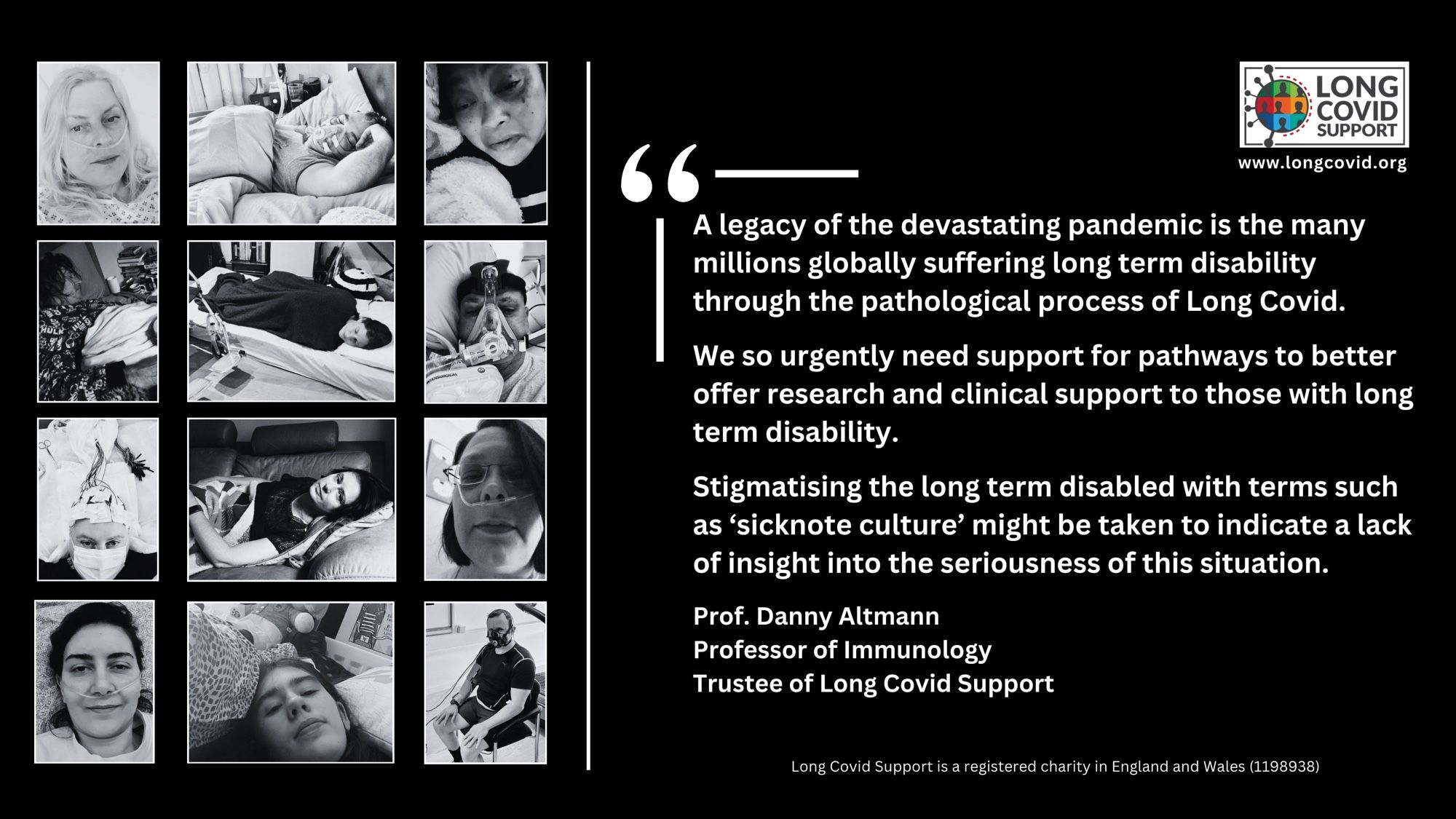 Black and white images of 12 people with Long Covid including several on oxygen, several with severe fatigue and some undergoing hospital tests. There is the Long Covid Support logo and website address www.longcovid.org. Quote reads: “A legacy of the devastating pandemic is the many millions globally suffering long term disability through the pathological process of Long Covid. We so urgently need support for pathways to better offer research and clinical support to those with long term disability. Stigmatising the long term disabled with terms such as 'sicknote culture' might be taken to indicate a lack of insight into the seriousness of this situation”. Prof. Danny Altmann, Professor of Immunology, Trustee of Long Covid Support. Long Covid Support is a registered charity in England and Wales (1198938).