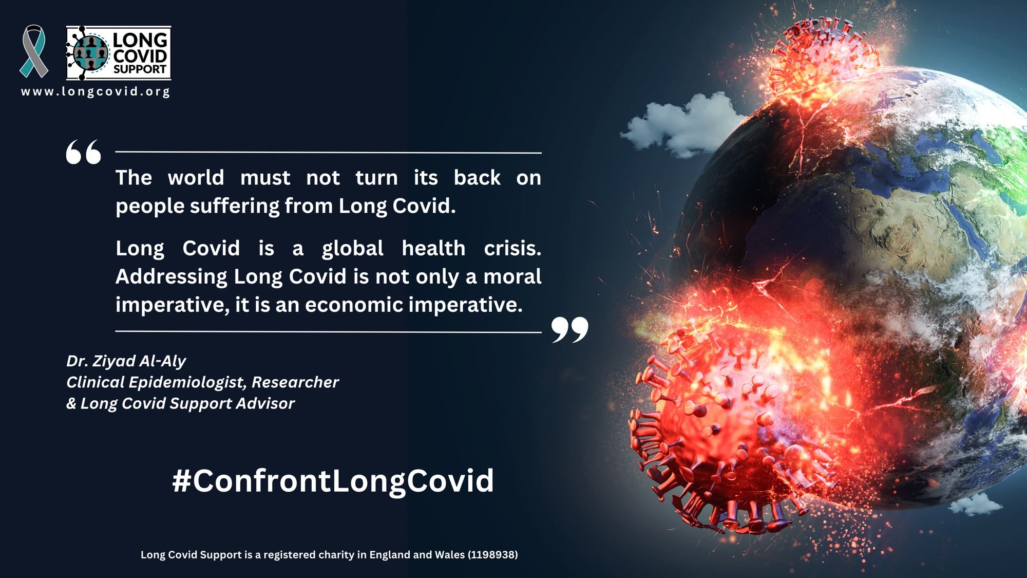 Long Covid Support logo and website address www.longcovid.org. A quote that says: “The world must not turn its back on people suffering from Long Covid. Long Covid is a global health crisis. Addressing Long Covid is not only a moral imperative, it is an economic imperative”. Dr. Ziyad Al-Aly, Clinical Epidemiologist, Researcher & Long Covid Support Advisor. #ConfrontLongCovid.  
Long Covid Support is a registered charity in England and Wales (1198938). Next to the words is an image of the SARS-CoV-2 virus crashing into planet earth.