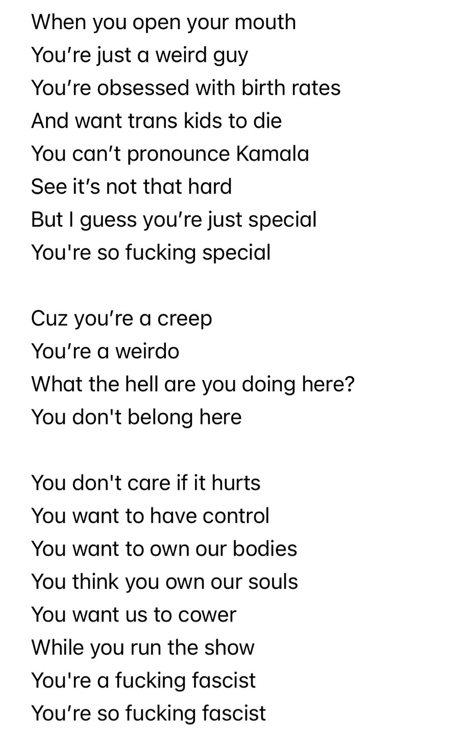 When you open your mouth
You’re just a weird guy
You’re obsessed with birth rates
And want trans kids to die
You can’t pronounce Kamala
See it’s not that hard
But I guess you’re just special 
You're so fucking special

Cuz you’re a creep
You’re a weirdo
What the hell are you doing here?
You don't belong here

You don't care if it hurts
You want to have control
You want to own our bodies
You think you own our souls
You want us to cower
While you run the show
You're a fucking fascist
You’re so fucking fascist

Cause you’re a creep
You’re a weirdo
What the hell are you doing here?
You don't belong here

Oh, oh

34 convictions
34 convict- Vict - vict - 
Convictionsssssssss

Nothing makes you happy
Unless you get what you want
You think you’re so fucking special
You’re definitely “special”

Cuz you’re a creep
You’re a weirdo
What the hell are you doing here?
You dont belong here
You don't belong here