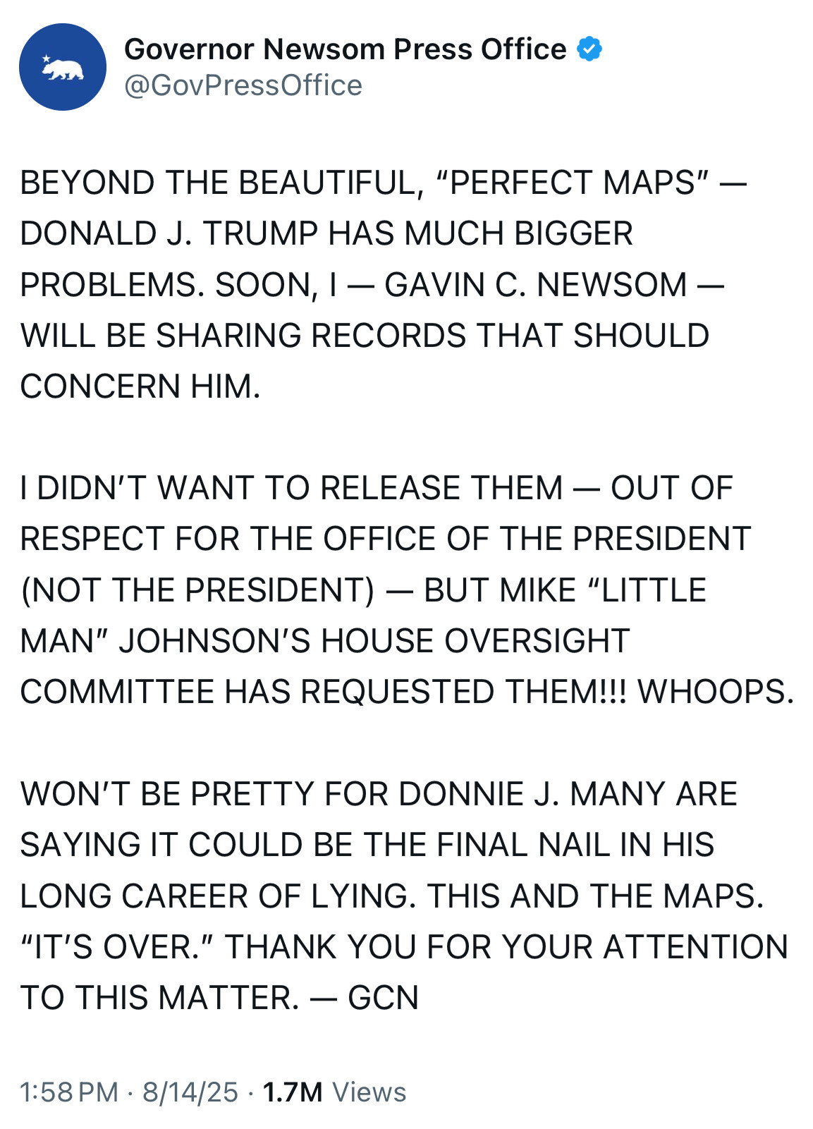 Tweet from the ca governor’s press office: BEYOND THE BEAUTIFUL, "PERFECT MAPS" - DONALD J. TRUMP HAS MUCH BIGGER PROBLEMS. SOON, I - GAVIN C. NEWSOM - WILL BE SHARING RECORDS THAT SHOULD CONCERN HIM.
I DIDN'T WANT TO RELEASE THEM - OUT OF RESPECT FOR THE OFFICE OF THE PRESIDENT (NOT THE PRESIDENT) - BUT MIKE "LITTLE MAN" JOHNSON'S HOUSE OVERSIGHT
COMMITTEE HAS REQUESTED THEM!!! WHOOPS.
WON'T BE PRETTY FOR DONNIE J. MANY ARE SAYING IT COULD BE THE FINAL NAIL IN HIS
LONG CAREER OF LYING. THIS AND THE MAPS.
"IT'S OVER." THANK YOU FOR YOUR ATTENTION TO THIS MATTER. — GCN