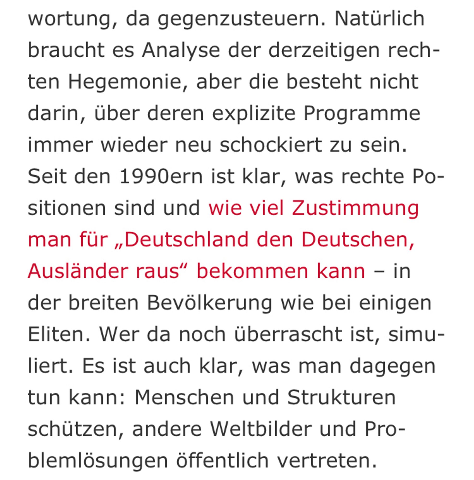 Natürlich braucht es Analyse der derzeitigen rechten Hegemonie, aber die besteht nicht darin, über deren explizite Programme immer wieder neu schockiert zu sein. Seit den 1990ern ist klar, was rechte Positionen sind und wie viel Zustimmung man für „Deutschland den Deutschen, Ausländer raus“ bekommen kann – in der breiten Bevölkerung wie bei einigen Eliten. Wer da noch überrascht ist, simuliert. Es ist auch klar, was man dagegen tun kann: Menschen und Strukturen schützen, andere Weltbilder und Problemlösungen öffentlich vertreten.