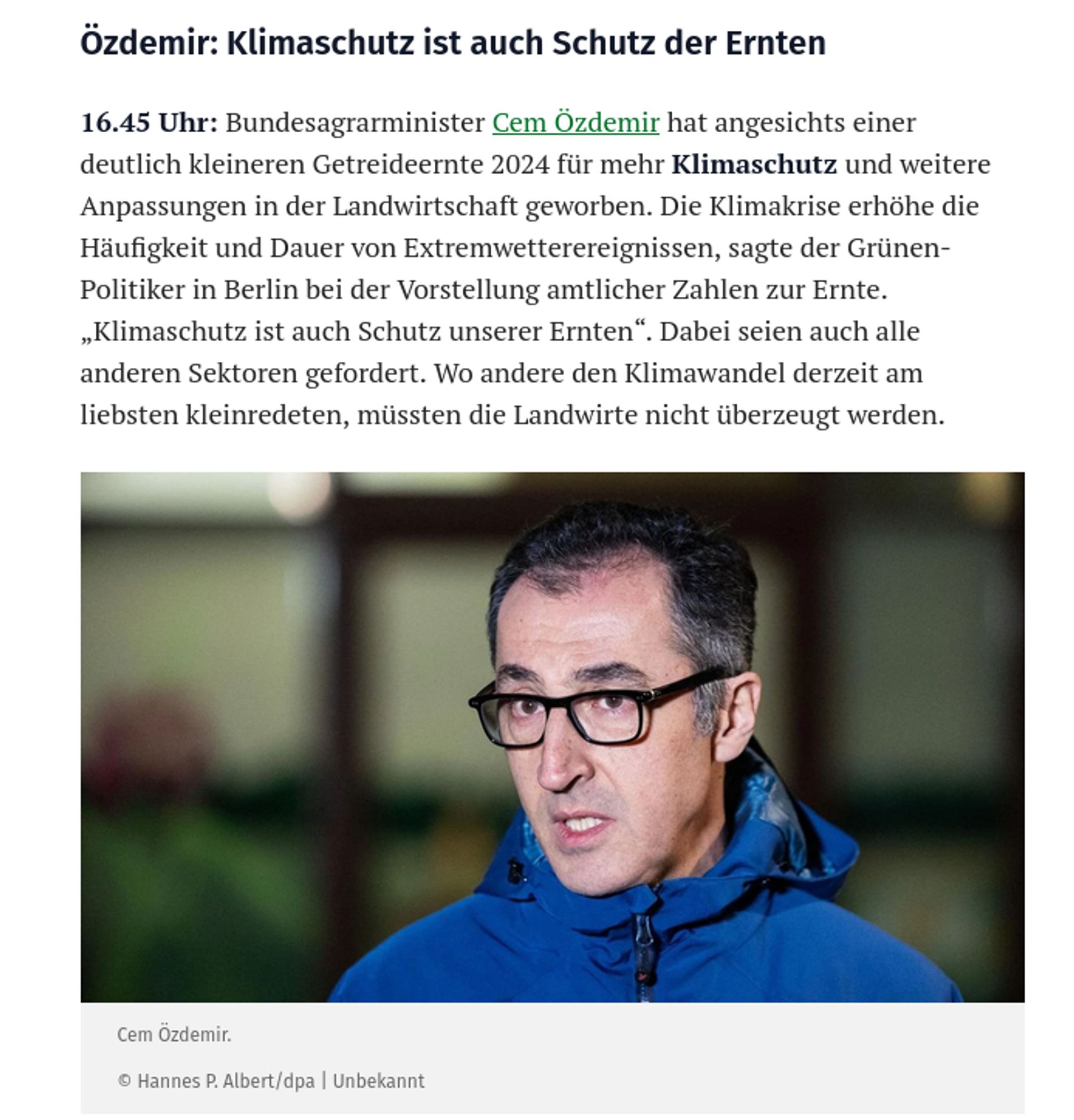 Özdemir: Klimaschutz ist auch Schutz der Ernten

16.45 Uhr: Bundesagrarminister Cem Özdemir hat angesichts einer deutlich kleineren Getreideernte 2024 für mehr Klimaschutz und weitere Anpassungen in der Landwirtschaft geworben. Die Klimakrise erhöhe die Häufigkeit und Dauer von Extremwetterereignissen, sagte der Grünen-Politiker in Berlin bei der Vorstellung amtlicher Zahlen zur Ernte. „Klimaschutz ist auch Schutz unserer Ernten“. Dabei seien auch alle anderen Sektoren gefordert. Wo andere den Klimawandel derzeit am liebsten kleinredeten, müssten die Landwirte nicht überzeugt werden.