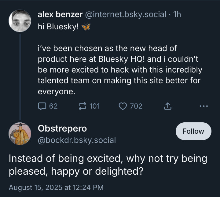 alex benzer @internet.bsky.social • 1h hi Bluesky!
i've been chosen as the new head of product here at Bluesky HQ! and i couldn't be more excited to hack with this incredibly talented team on making this site better for everyone.

•••
Obstrepero @bockdr.bsky.social

Instead of being excited, why not try being pleased, happy or delighted?