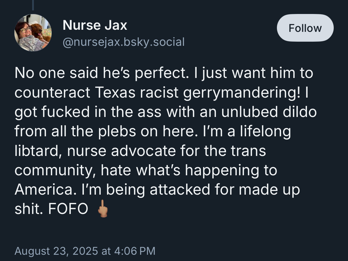 Nurse Jax
@nursejax.bsky.social

No one said he's perfect. I just want him to counteract Texas racist gerrymandering! I got fucked in the ass with an unlubed dildo from all the plebs on here. I'm a lifelong libtard, nurse advocate for the trans community, hate what's happening to America. I'm being attacked for made up shit. FOFO