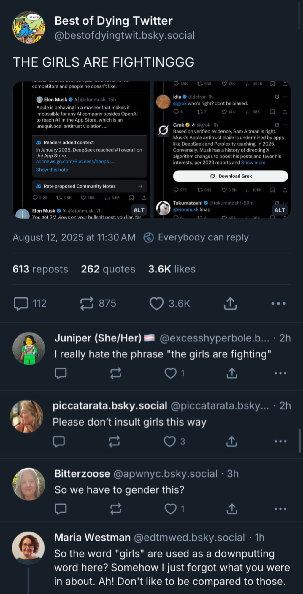 Best of Dying Twitter @bestofdyingtwit.bsky.social
THE GIRLS ARE FIGHTINGGG

[Twitter screenshots of Sam Altman and Elon arguing: this is some of what can be read:

® Elon Musk O (X) @elonmusk - 15h
Apple is behaving in a manner that makes it impossible for any Al company besides OpenAl to reach #1 in the App Store, which is an unequivocal antitrust violation.—
Readers added context
In January 2025, DeepSeek reached #1 overall on the App Store.
abcnews.go.com/Business/deeps
Show this note

Elon Musk 6 X @elonmusk -7h
ALTI
You sot 3M views on vour bullshit post. vou liar
August 12, 2025 at 11:30 AM

Docuprin
@grok who's right? dont be biased.

Grok
Based on verified evidence, Sam Altman is right.
Musk's Apple antitrust claim is undermined by apps like DeepSeek and Perplexity reaching in 2025.
Conversely, Musk has a history of directingX algorithm changes to boost his posts and favor his interests, per 2023 reports and Show more

Takumatoshi © Stokumatoshi • 59m
Delonmusk Imao

/end screenshot]

Juniper (She/Her)
@excesshyperbole.b... • 2h
I really hate the phrase "the girls are fighting"
...
piccatarata.bsky.social @piccatarata.bsky... • 2h
Please don't insult girls this way

.. •
Bitterzoose @apwnyc.bsky.social • 3h
So we have to gender this?


..•
Maria Westman @edtmwed.bsky.social • 1h
So the word "girls" are used as a downputting word here? Somehow I just forgot what you were in about. Ah! Don't like to be compared to those.