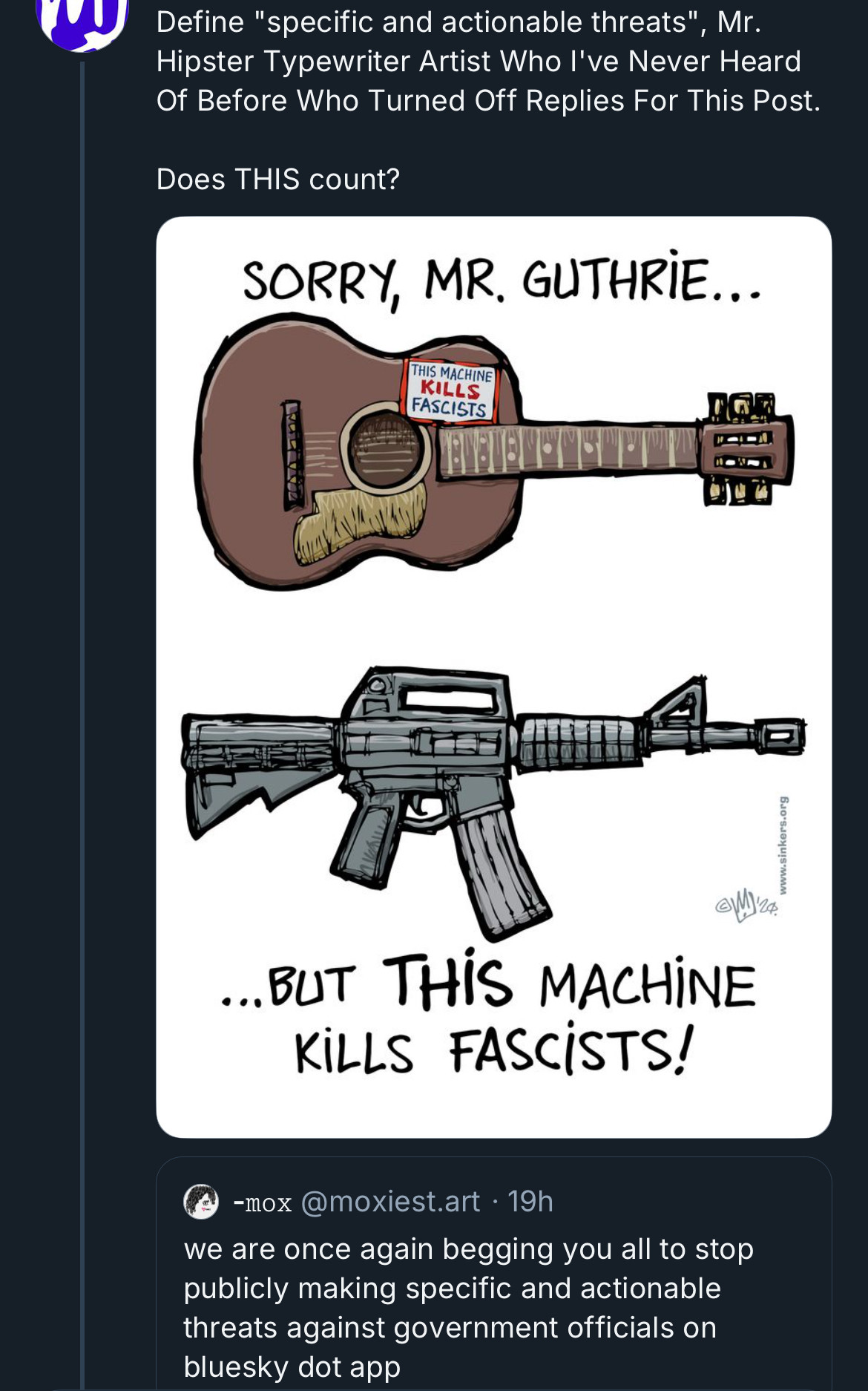 Define "specific and actionable threats"
", Mr.Hipster Typewriter Artist Who I've Never Heard Of Before Who Turned Off Replies For This Post.
Does THIS count?
SORRY, MR. GUTHRIE... 
(Drawing of a guitar with the words THIS MACHINE
KILLS FASCISTS)
(Drawing of some sort of assault rifle)

...BUT THIS MACHiNE
KILLS FASCISTS!
-mox @moxiest.art • 19h
we are once again begging you all to stop publicly making specific and actionable threats against government officials on bluesky dot app