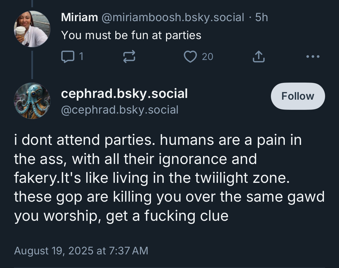 Miriam@miriamboosh.bsky.social • 5h
You must be fun at parties

• • •
cephrad.bsky.social
@cephrad.bsky.social
i dont attend parties. humans are a pain in the ass, with all their ignorance and fakery.It's like living in the twilight zone. these gop are killing you over the same gawd you worship, get a fucking clue