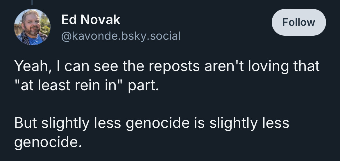 Ed Novak
@kavonde.bsky.social

Yeah, I can see the reposts aren't loving that
"at least rein in" part.
But slightly less genocide is slightly less genocide.