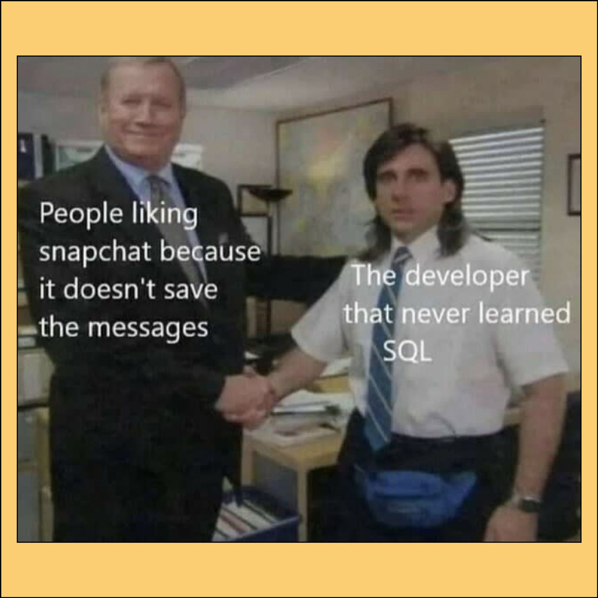 Michael Scott (Steve Carrell) shaking hands with Ed after receiving top sales honor. 

Ed: “People liking snapchat because it doesn’t save the messages”. 

Michael: “The developer than never learned SQL”.