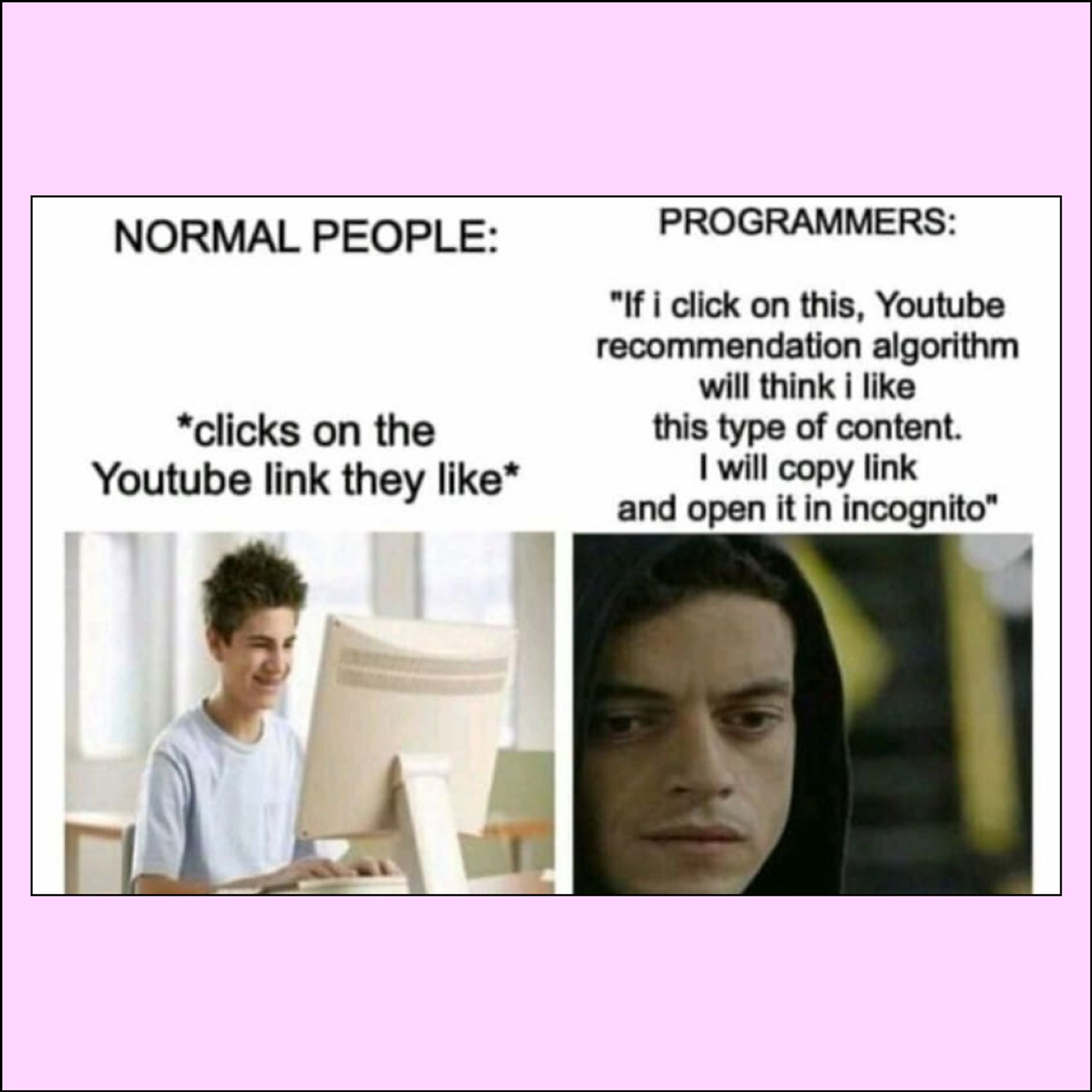 Normal people: Happy person sitting at a computer, “*clicks on the Youtube link they like*”

Programmers: “If I click on this, Youtube recommendation algorithm will think I like this type of content. I will copy link and open it Incognito”. Picture of Rami Malek wearing a hoodie and looking down in Mr. Robot.