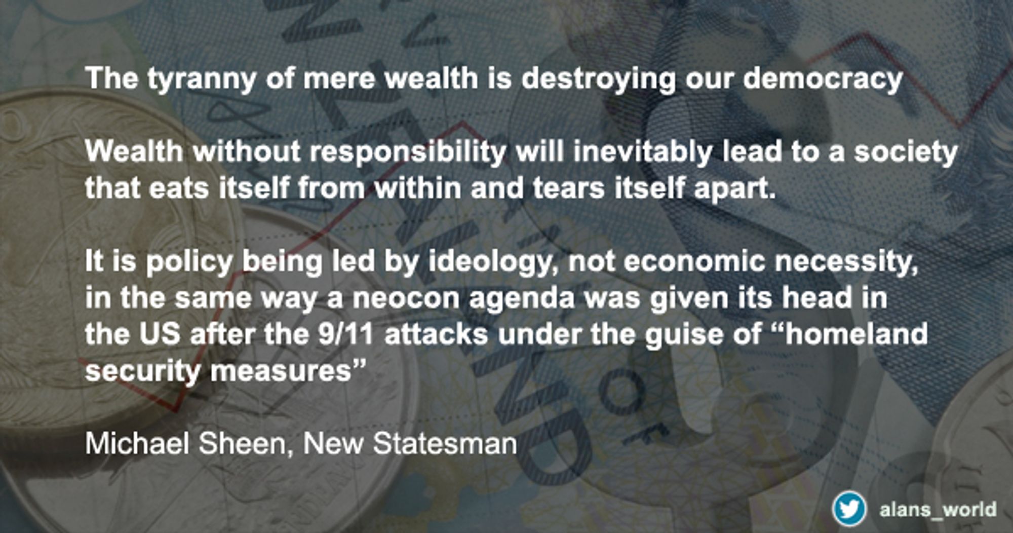 "The tyranny of mere wealth is destroying our democracy. 

Wealth without responsibility will inevitably lead to a society that eats itself from within and tears itself apart. 

It is policy being led by ideology, not economic necessity, in the same way a neocon agenda was given its head in the US after the 9/11 attacks under the guise of "homeland security measures"

Michael Sheen, New Statesman