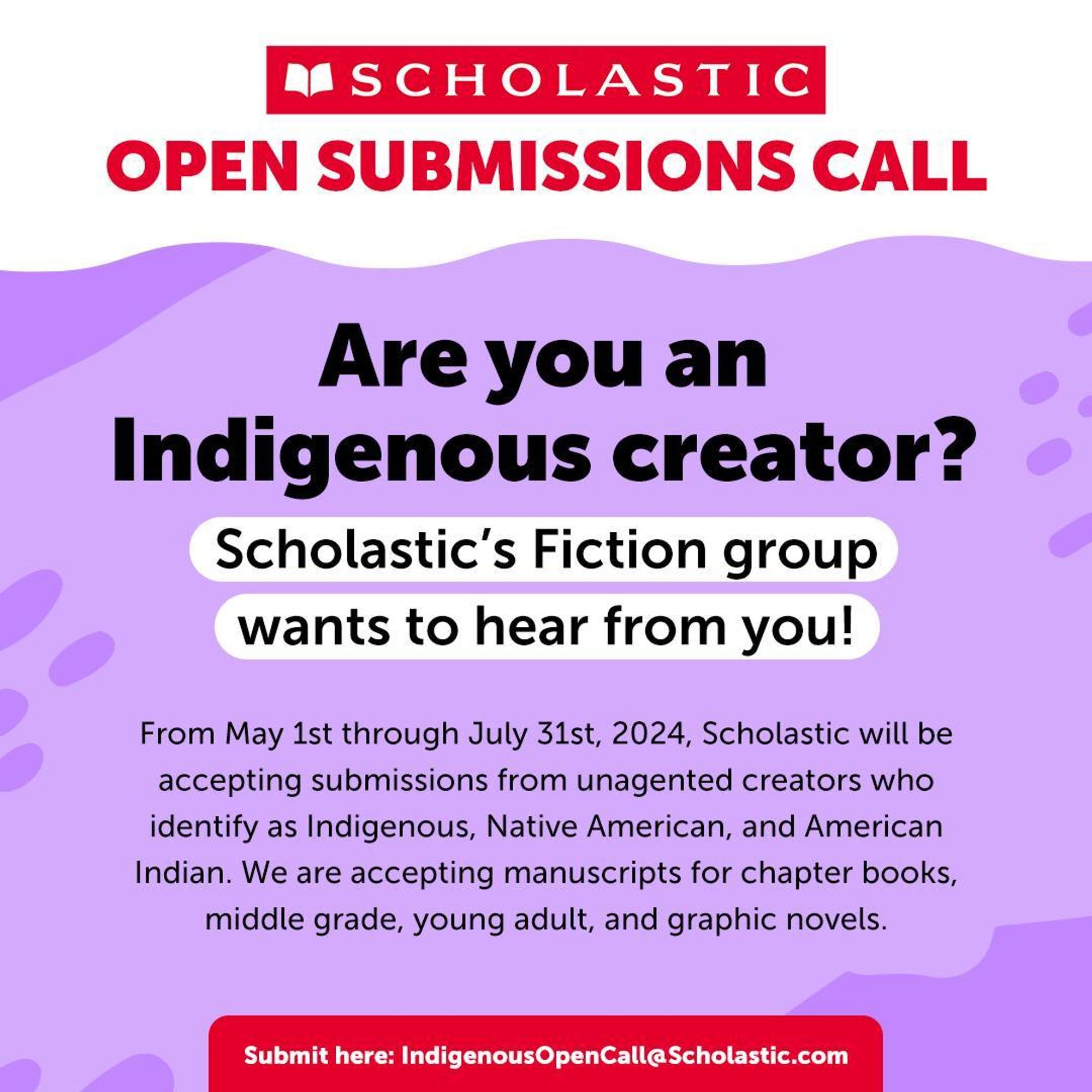 A graphic reads: "Scholastic Open Submissions Call. Are you and Indigenous creator? Scholastic's Fiction group wants to hear from you! From May 1st through July 31st, 2024, Scholastic will be accepting submissions from unagented creators who identify as Indigenous, Native American, and American Indian. We are accepting manuscripts for chapter books, middle grade, young adult, and graphic novels. Submit here: IndigenousOpenCall@Scholastic.com"