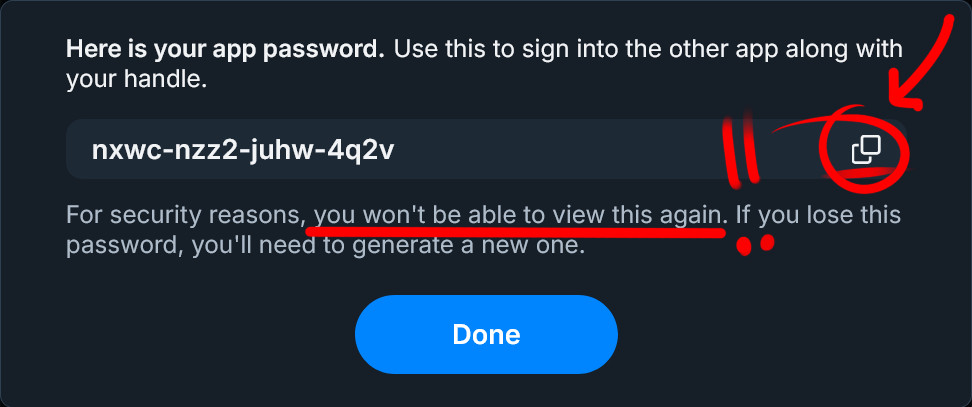 A cropped screenshot of Bluesky's App Password generation pop-up. In it the text says "Here is your app password. Use this to sign into the other app along with your handle." Under it, there's a example password for this picture made of four sets of four characters that combine low case letters and numbers, each set separated by a hyphen. There's a red circle and arrow pointing at the copy text symbol on the right for users to copy the password with. Under it, the instructions say "For security reasons, you won't be able to view this again. If you lose this password, you'll need to generate a new one." A red line highlights the text on "you won't be able to view this again," but if you're using the ALT text, chances are you never view it in the first place. Finally, there's a light blue button that says "Done"