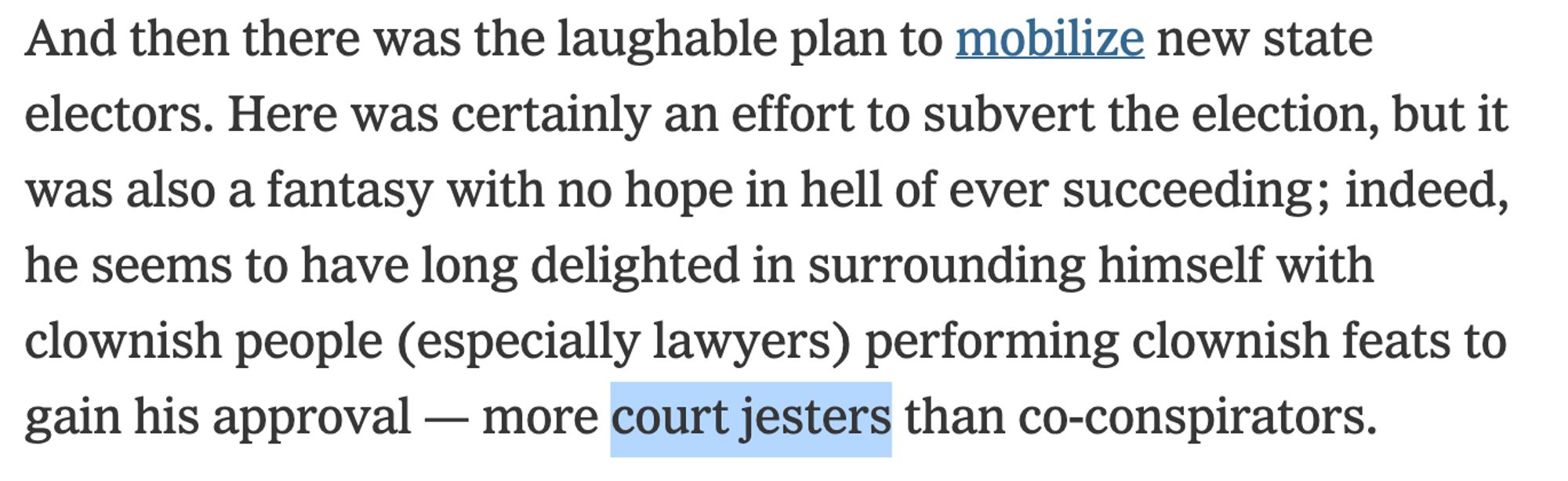 And then there was the laughable plan to mobilize new state electors. Here was certainly an effort to subvert the election, but it was also a fantasy with no hope in hell of ever succeeding; indeed, he seems to have long delighted in surrounding himself with clownish people (especially lawyers) performing clownish feats to gain his approval — more court jesters than co-conspirators.