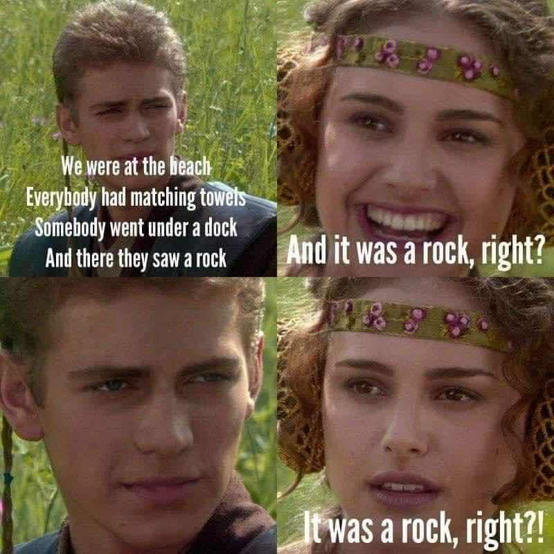 Anakin and Padme meme:

Top left Anakin: "we were at a party, everyone had matching towels, somebody went under a dock, and there they saw a rock"

Top right padme: "and it was a rock, right?"

Bottom left Anakin: *says nothing*

Bottom right padme: "it was a rock, right?"