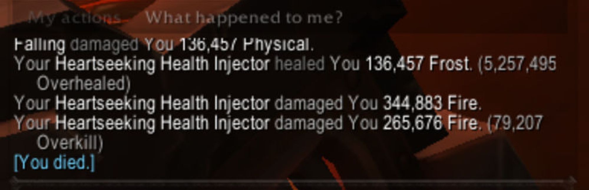 Falling damaged you 136,457 Physical.
Your Heartseeking Health Injector healed you 136,457 Frost. (5,257,495 Overhealed)
Your Heartseeking Health Injector damaged you 344,883 Fire
Your Heartseeking Health Injector damaged you 265,676 Fire (79,207 Overkill)
You died.