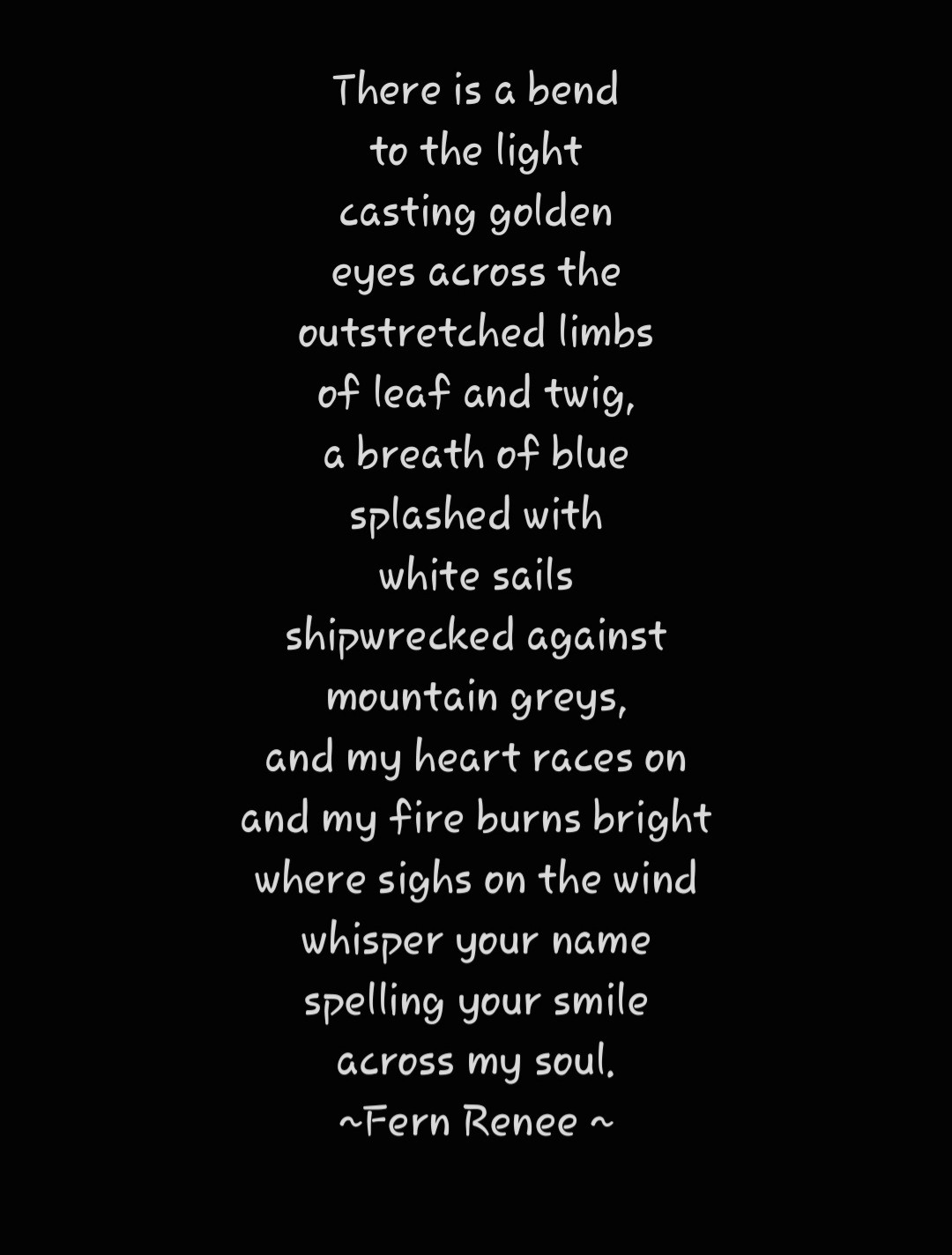 A poem in white text on a black background that reads:
There is a bend 
To the light
Casting golden
Eyes across the
Outstretched limbs
Of leaf and twig,
A breath of blue
Splashed with
White sails
Shipwrecked against
Mountain Grey's,
And my heart races on
And my fire burns bright 
Where sighs on the wind d
Whisper your name
Spelling your smile
Across my soul.

By Fern Renee