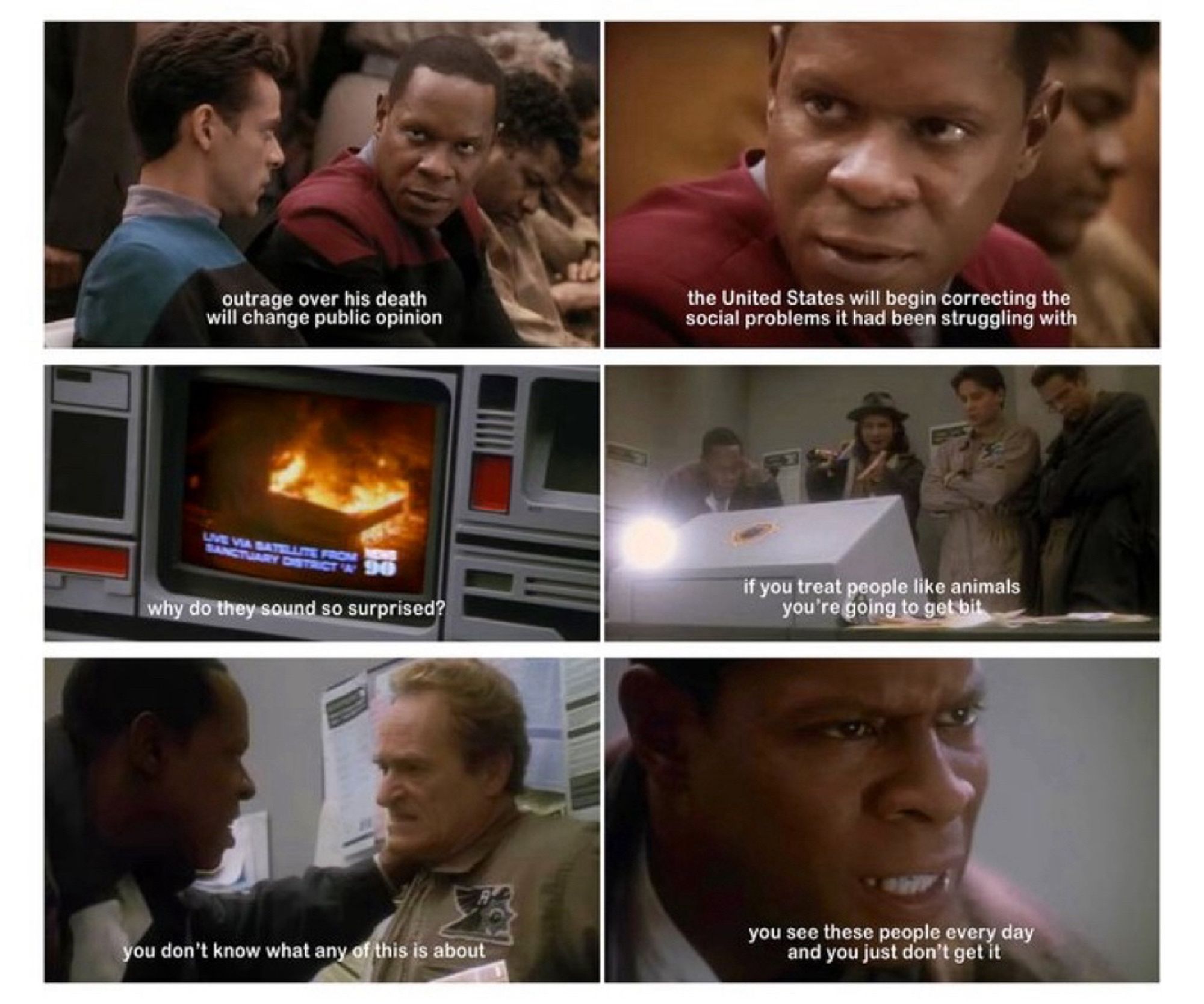 Three tiers of two images from the Star Trek DS9 episode. Each from a different scene.
The first tier has Captain Sisko saying “outrage over his (Bell) death will change public opinion. The US will begin correcting the social problems it had been struggling with.” 
The second tier has a rioter looking at coverage of the riots, saying “why do they sound so surprised? If you treat people like animals you’re going to get bit.” 
The third tier shows Sisko confronting a cop. Sisko is upset and says “you don’t know what any of this is about. You see these people every day and you just don’t get it.”