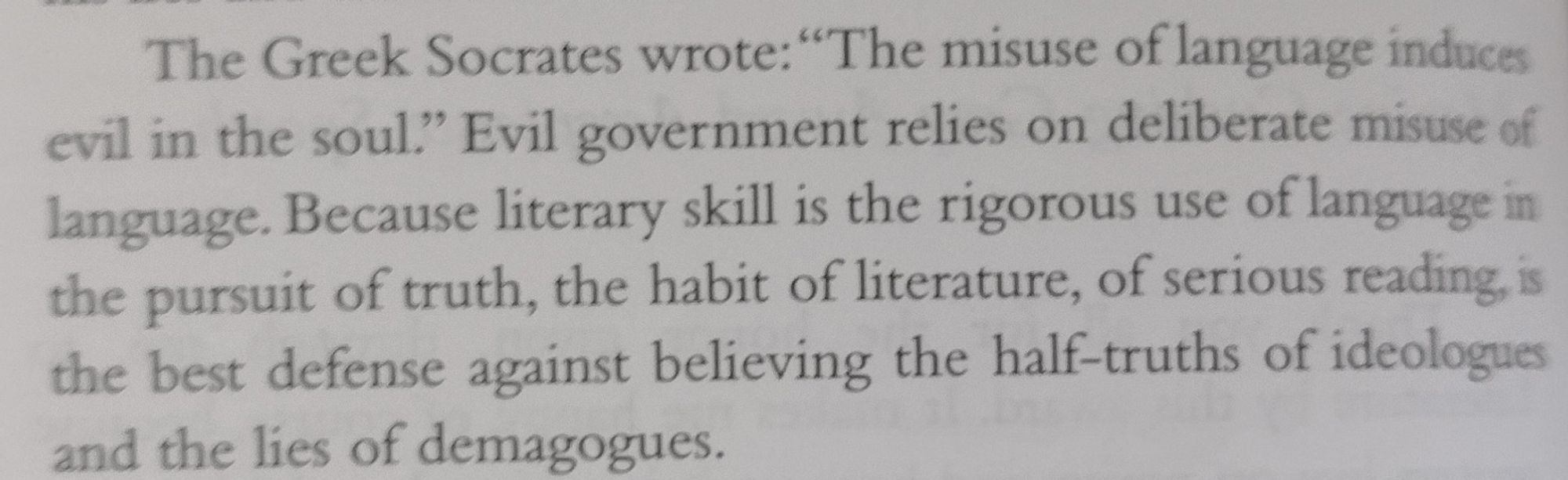 The Greek Socrates wrote: “The misuse of language induces evil in the soul.” Evil government relies on deliberate misuse of language. Because literary skill is the rigorous use of language in the pursuit of truth, the habit of literature, of serious reading, is the best defense against believing the half-truths of ideologues and the lies of demagogues.