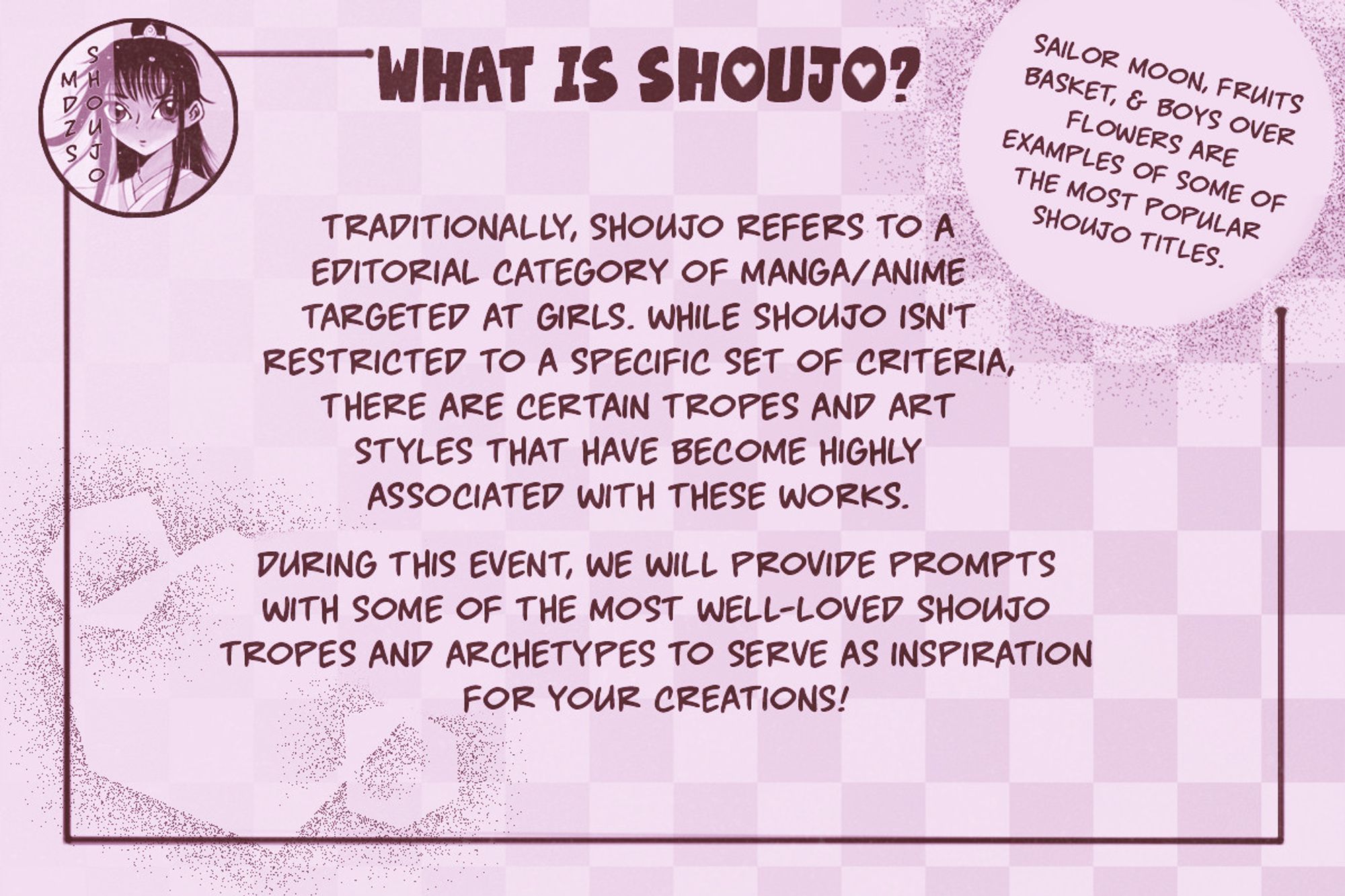 Pink flyer with burgundy text in manga style font. The logo in the corner reads "MDZS SHOUJO" in vertical text. Flyer text reads "What is Shoujo?

Traditionally, shoujo refers to a editorial category of manga/anime targeted at girls. While shoujo isn't restricted to a specific set of criteria, there are certain tropes and art styles that have become highly associated with these works.

Sailor Moon, Fruits Basket, and Boys Over Flowers are examples of some of the most popular shoujo titles.

During this event, we will provide prompts with some of the most well-loved shoujo tropes and archetypes to serve as inspiration for your creations!"