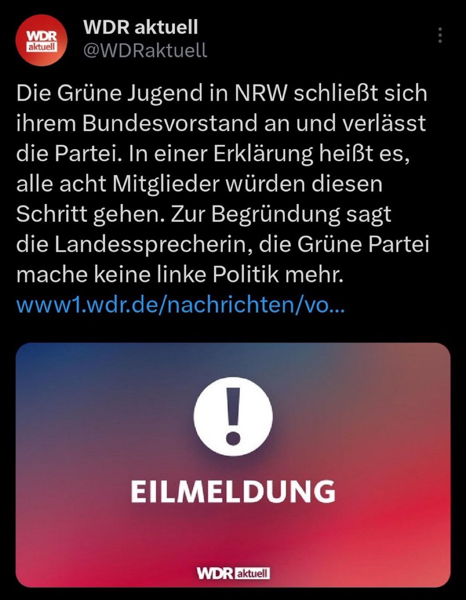 Das Bild zeigt einen Screenshot eines Tweets von "WDR aktuell" (@WDRaktuell). Der Text lautet:

„Die Grüne Jugend in NRW schließt sich ihrem Bundesvorstand an und verlässt die Partei. In einer Erklärung heißt es, alle acht Mitglieder würden diesen Schritt gehen. Zur Begründung sagt die Landessprecherin, die Grüne Partei mache keine linke Politik mehr.“

Darunter ist ein Link zu einer WDR-Nachrichtenseite zu sehen, der jedoch abgeschnitten ist. Im unteren Bereich des Bildes befindet sich eine Grafik mit einem großen, weißen Ausrufezeichen und der Aufschrift „EILMELDUNG“ in weißer Schrift auf einem Hintergrund, der von blau nach rot verläuft.