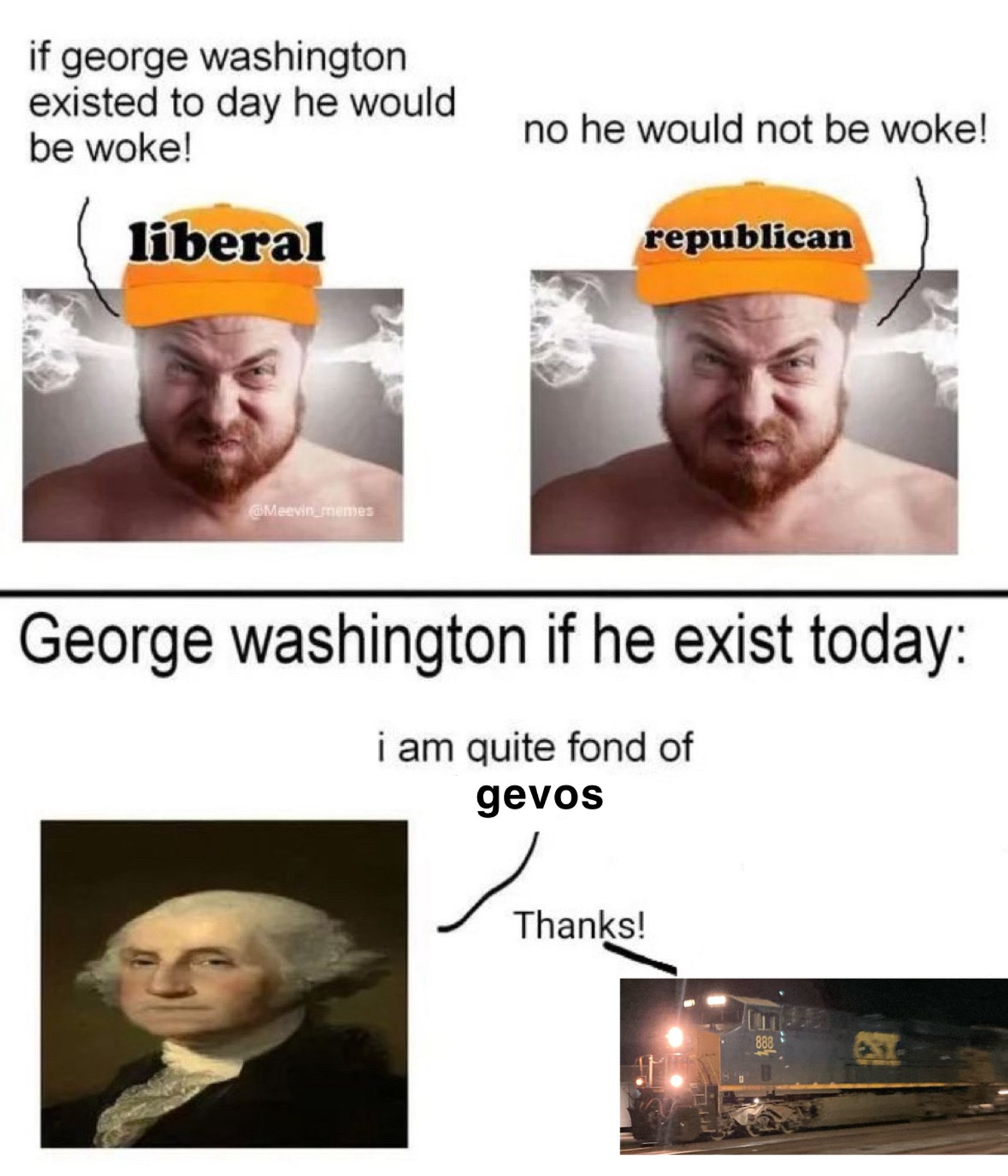 Stupid “george washington if he existed today” meme edit I made. 

Panel 1, top. Two images of men angry with steam coming out of their ears, wearing hats with their respective political parties’ names on them. (liberal) “if george washington existed today he would be woke!” (republican) “no he would not be woke!”

Panel 2, bottom. George Washington and a gevo next to each other. The title text reads “George Washington if he existed today.” (G.W.) “I am quite fond of gevos” (gevo) “thanks!”