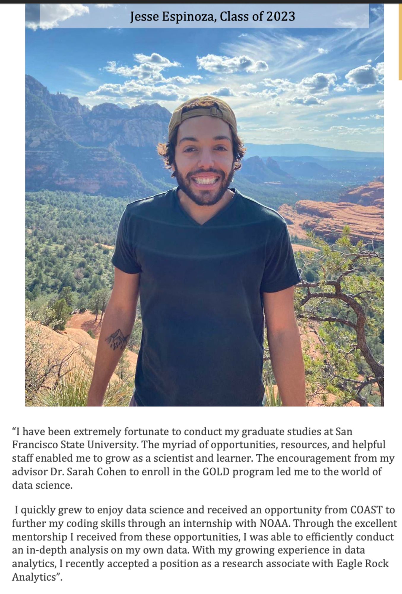 Image description
Photo of SFSU alum Jesse Espinoza, smiling, outside. 
“I have been extremely fortunate to conduct my graduate studies at San
Francisco State University. The myriad of opportunities, resources, and helpful staff enabled me to grow as a scientist and learner. The encouragement from my advisor Dr. Sarah Cohen to enroll in the GOLD program led me to the world of data science.
I quickly grew to enjoy data science and received an opportunity from COAST to further my coding skills through an internship with NOAA. Through the excellent mentorship I received from these opportunities, I was able to efficiently conduct an in-depth analysis on my own data. With my growing experience in data analytics, I recently accepted a position as a research associate with Eagle Rock
Analytics”.