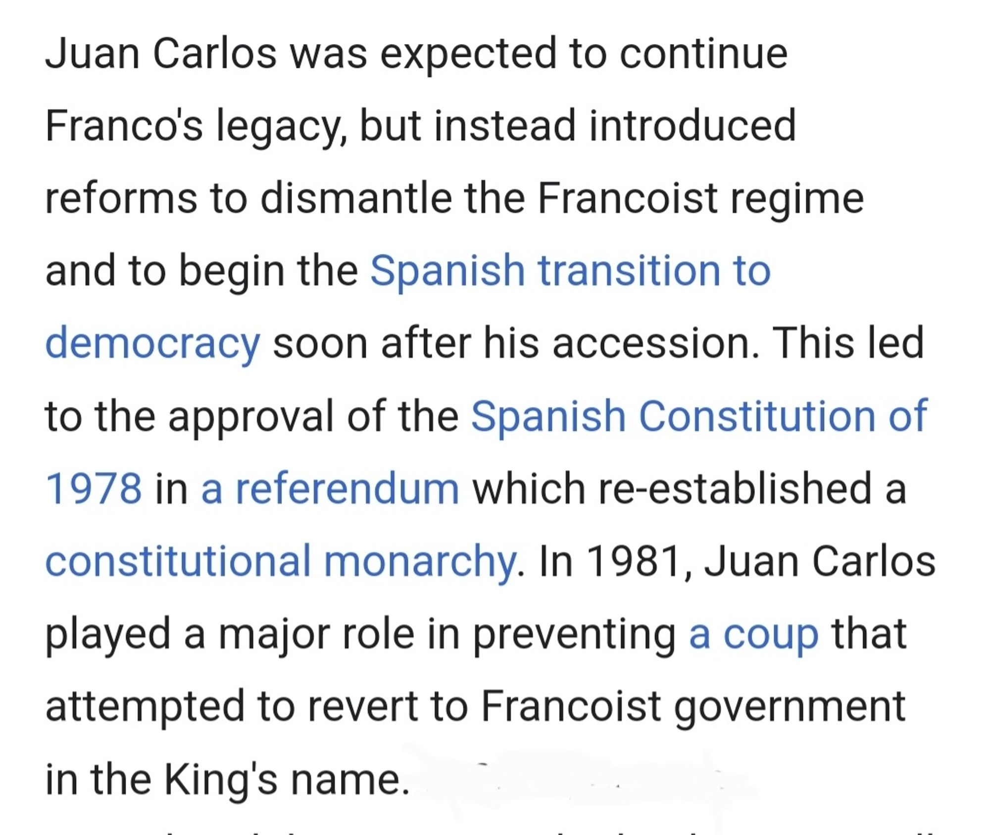 Juan Carlos was expected to continue Franco's legacy, but instead introduced reforms to dismantle the Francoist regime and to begin the Spanish transition to democracy soon after his accession. This led to the approval of the Spanish Constitution of 1978 in a referendum which re-established a constitutional monarchy. In 1981, Juan Carlos played a major role in preventing a coup that attempted to revert to Francoist government in the King's name.