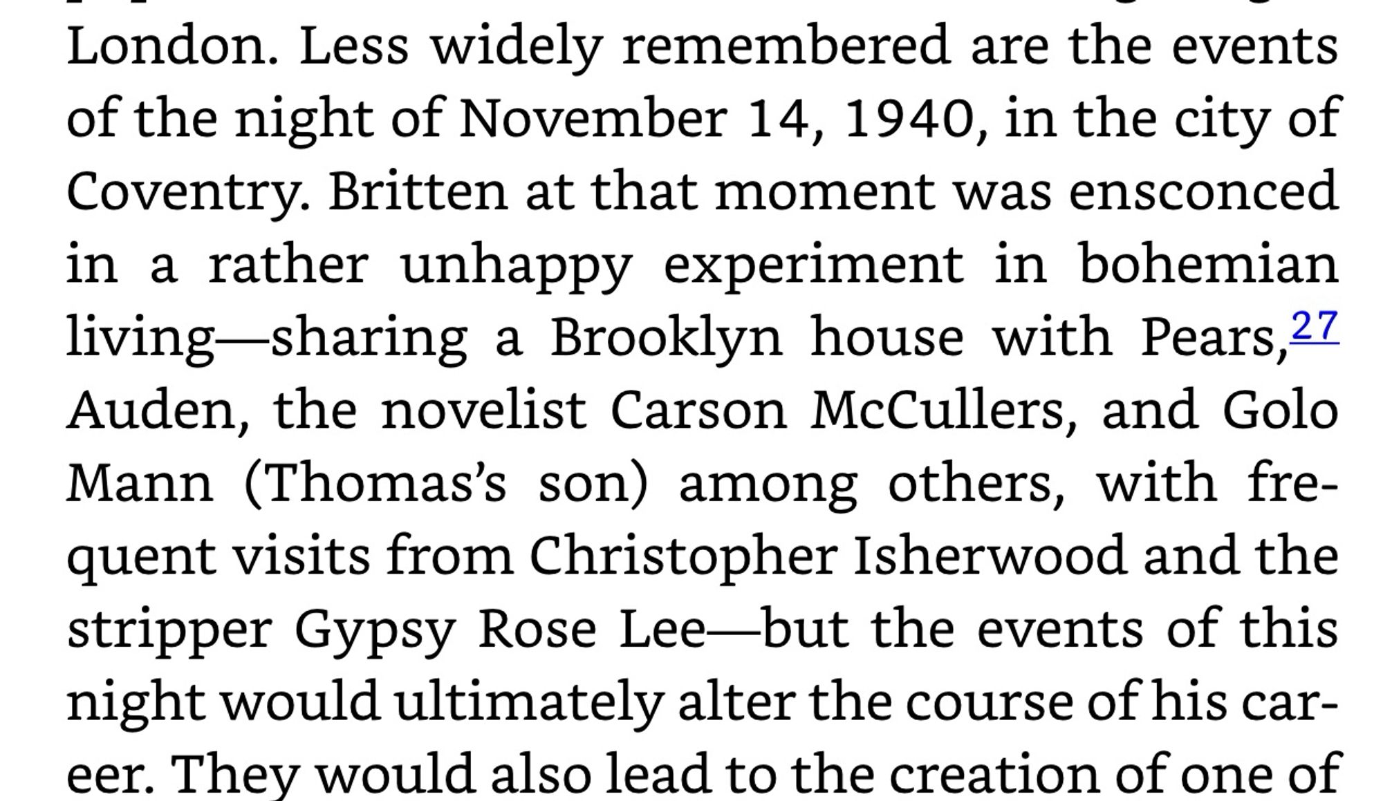 London. Less widely remembered are the events of the night of November 14, 1940, in the city of Coventry. Britten at that moment was ensconced in a rather unhappy experiment in bohemian living-sharing a Brooklyn house with Pears,27 Auden, the novelist Carson McCullers, and Golo Mann (Thomas's son) among others, with frequent visits from Christopher Isherwood and the stripper Gypsy Rose Lee-but the events of this night would ultimately alter the course of his car-eer. They would also lead to the creation of one of