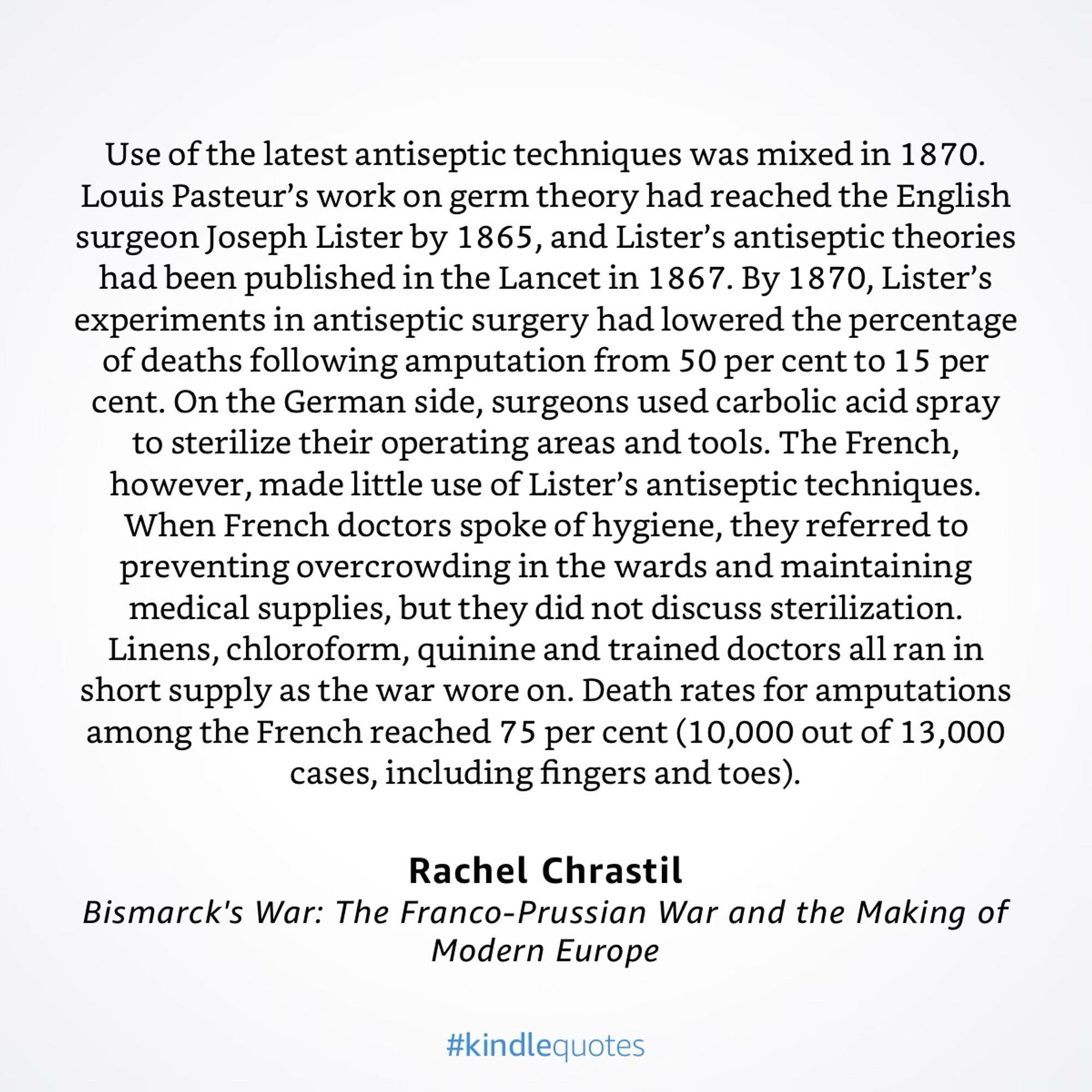 Use of the latest antiseptic techniques was mixed in 1870.
Louis Pasteur's work on germ theory had reached the English surgeon Joseph Lister by 1865, and Lister's antiseptic theories had been published in the Lancet in 1867. By 1870, Lister's experiments in antiseptic surgery had lowered the percentage of deaths following amputation from 50 per cent to 15 per cent. On the German side, surgeons used carbolic acid spray to sterilize their operating areas and tools. The French, however, made little use of Lister's antiseptic techniques.
When French doctors spoke of hygiene, they referred to preventing overcrowding in the wards and maintaining medical supplies, but they did not discuss sterilization.
Linens, chloroform, quinine and trained doctors all ran in short supply as the war wore on. Death rates for amputations among the French reached 75 per cent (10,000 out of 13,000 cases, including fingers and toes).
Rachel Chrastil
Bismarck's War: The Franco-Prussian War and the Making of
Moder