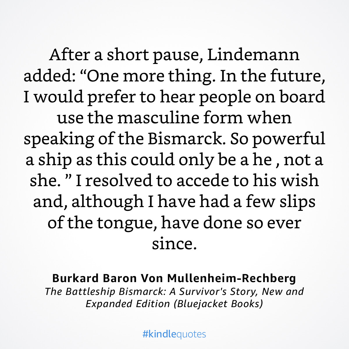 After a short pause, Lindemann added: "One more thing. In the future, I would prefer to hear people on board use the masculine form when speaking of the Bismarck. So powerful a ship as this could only be a he, not a she." I resolved to accede to his wish and, although I have had a few slips of the tongue, have done so ever since.
Burkard Baron Von Mullenheim-Rechberg The Battleship Bismarck: A Survivor's Story, New and Expanded Edition (Bluejacket Books)
#kindlequotes