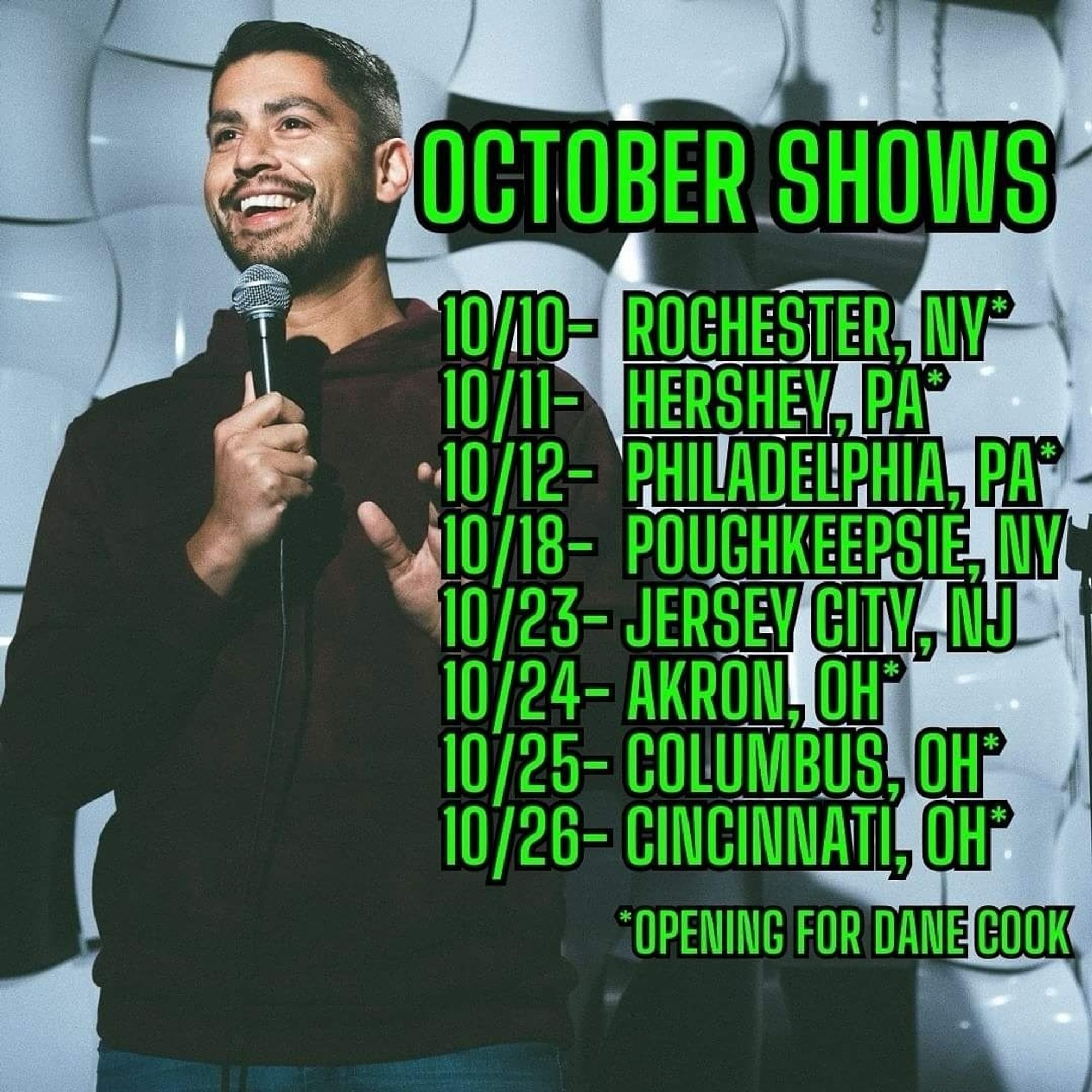 An image of Adam Mamawala with green text over it proclaiming his upcoming tour dates. 


Oct 10 - Rochester, ny. Opening for Dane cook
Oct 11 - Hershey,  PA. Opening for Dane cook
Oct 12 - Philadelphia,  PA. Opening for Dane cook
Oct 18 - Poughkeepsie NY
Oct 23 - Jersey City NJ
Oct 24 - Akron, OH. Opening for Dane cook
Oct 25 - Columbus, OH . Opening for Dane cook
Oct 26 - Cincinnati OH. Opening for Dane cook