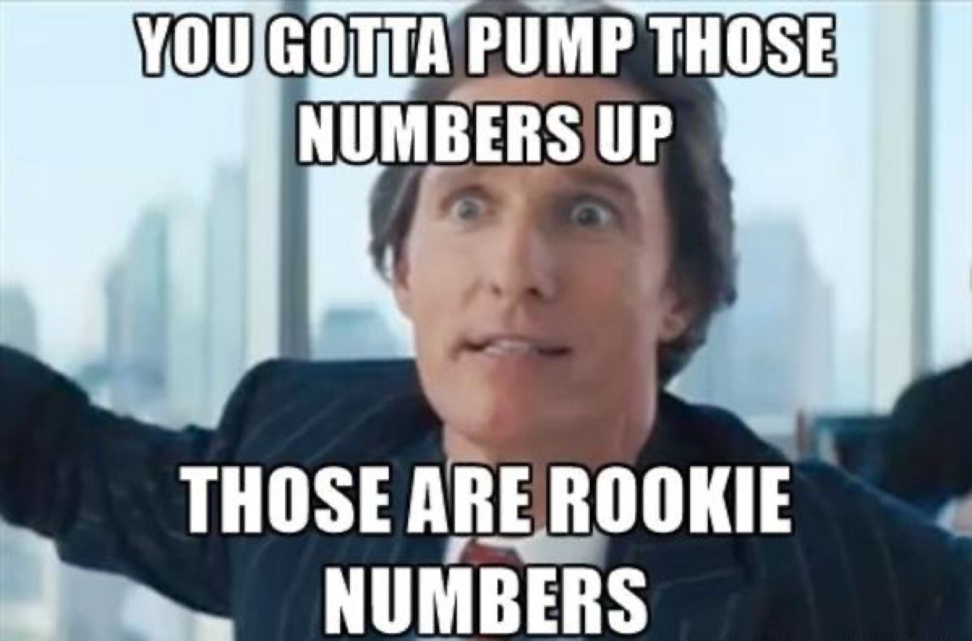 You gotta pump those numbers up
Those are rookie numbers.