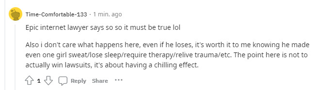 level 3
Time-Comfortable-133
·
1 min. ago
Epic internet lawyer says so so it must be true lol

Also i don't care what happens here, even if he loses, it's worth it to me knowing he made even one girl sweat/lose sleep/require therapy/relive trauma/etc. The point here is not to actually win lawsuits, it's about having a chilling effect.