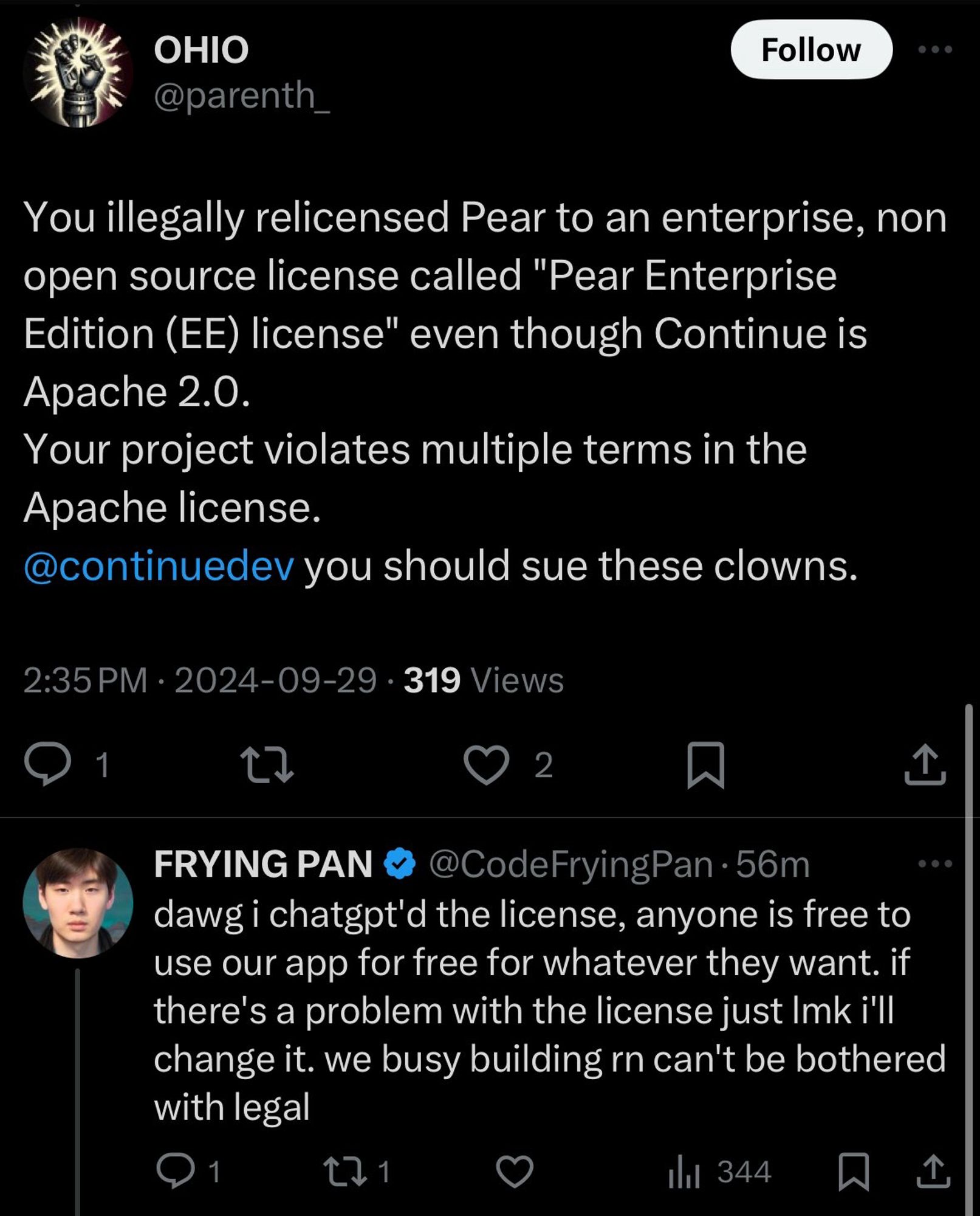 OHIO @parenth_
Follow
You illegally relicensed Pear to an enterprise, non open source license called "Pear Enterprise Edition (EE) license" even though Continue is Apache 2.0.
Your project violates multiple terms in the Apache license.
@continuedev you should sue these clowns.
2:35 PM • 2024-09-29 • 319 Views
1
2
1
FRYING PAN
@CodeFryingPan • 56m
dawg i chatgpt'd the license, anyone is free to use our app for free for whatever they want. if there's a problem with the license just Imk i'll change it. we busy building rn can't be bothered with legal
1
171
Ill 344